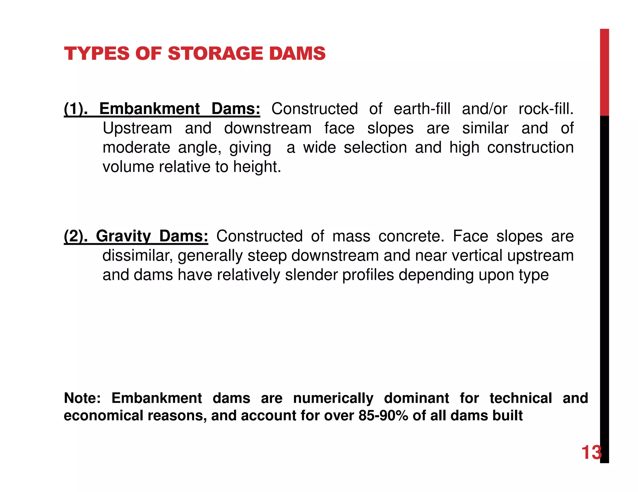TYPES OF STORAGE DAMS
(1). Embankment Dams: Constructed of earth-fill and/or rock-fill.
Upstream and downstream face slopes are similar and of
moderate angle, giving a wide selection and high construction
volume relative to height.
(2). Gravity Dams: Constructed of mass concrete. Face slopes are
dissimilar, generally steep downstream and near vertical upstream
and dams have relatively slender profiles depending upon type
Note: Embankment dams are numerically dominant for technical and
economical reasons, and account for over 85-90% of all dams built
13
 