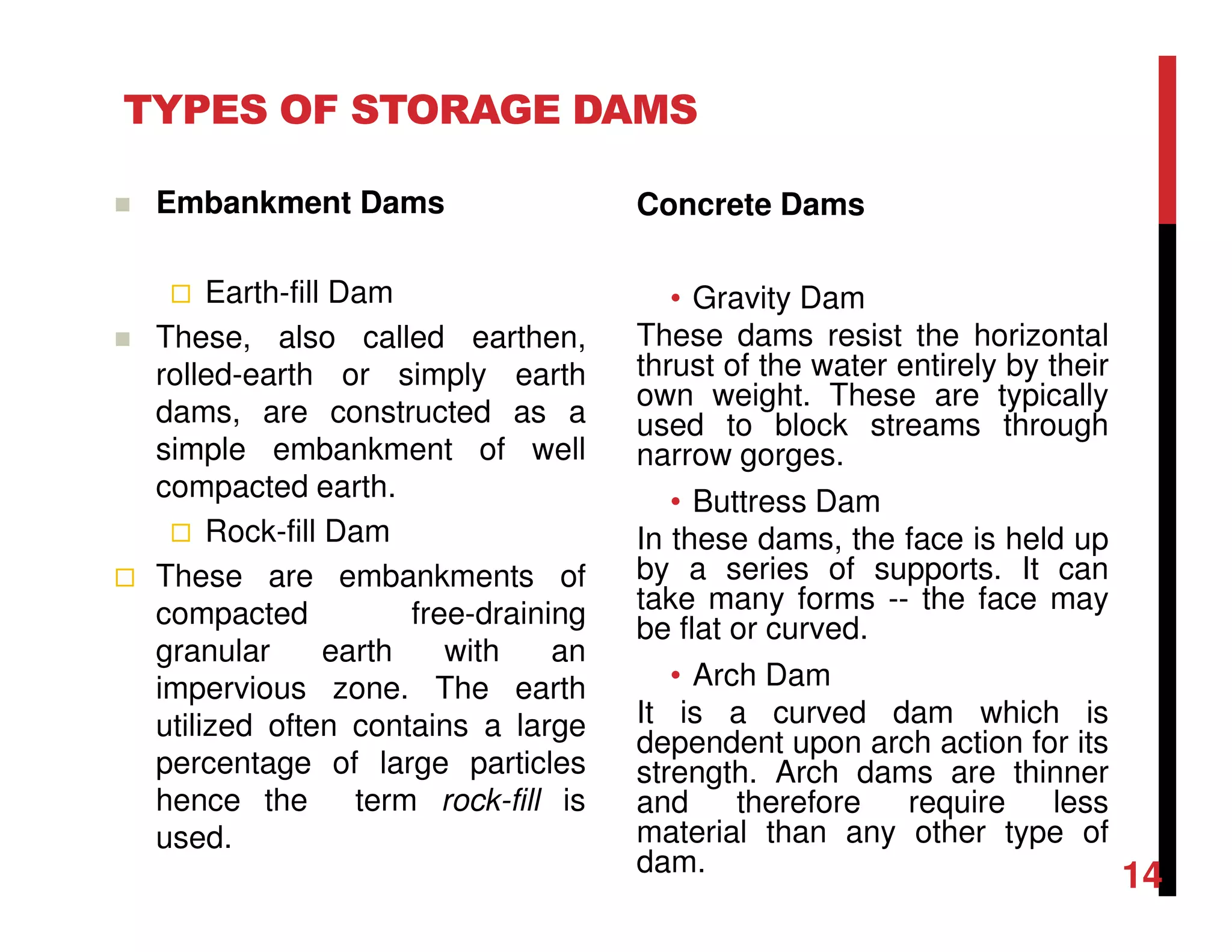 TYPES OF STORAGE DAMS
Concrete Dams
• Gravity Dam
These dams resist the horizontal
thrust of the water entirely by their
own weight. These are typically
used to block streams through
narrow gorges.
• Buttress Dam
In these dams, the face is held up
by a series of supports. It can
take many forms -- the face may
be flat or curved.
• Arch Dam
It is a curved dam which is
dependent upon arch action for its
strength. Arch dams are thinner
and therefore require less
material than any other type of
dam.
Embankment Dams
Earth-fill Dam
These, also called earthen,
rolled-earth or simply earth
dams, are constructed as a
simple embankment of well
compacted earth.
Rock-fill Dam
These are embankments of
compacted free-draining
granular earth with an
impervious zone. The earth
utilized often contains a large
percentage of large particles
hence the term rock-fill is
used.
14
 