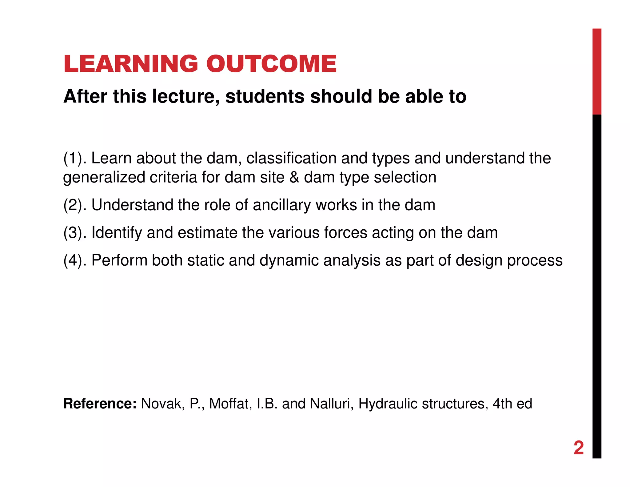 LEARNING OUTCOME
After this lecture, students should be able to
(1). Learn about the dam, classification and types and understand the
generalized criteria for dam site & dam type selection
(2). Understand the role of ancillary works in the dam
(3). Identify and estimate the various forces acting on the dam
(4). Perform both static and dynamic analysis as part of design process
2
Reference: Novak, P., Moffat, I.B. and Nalluri, Hydraulic structures, 4th ed
 