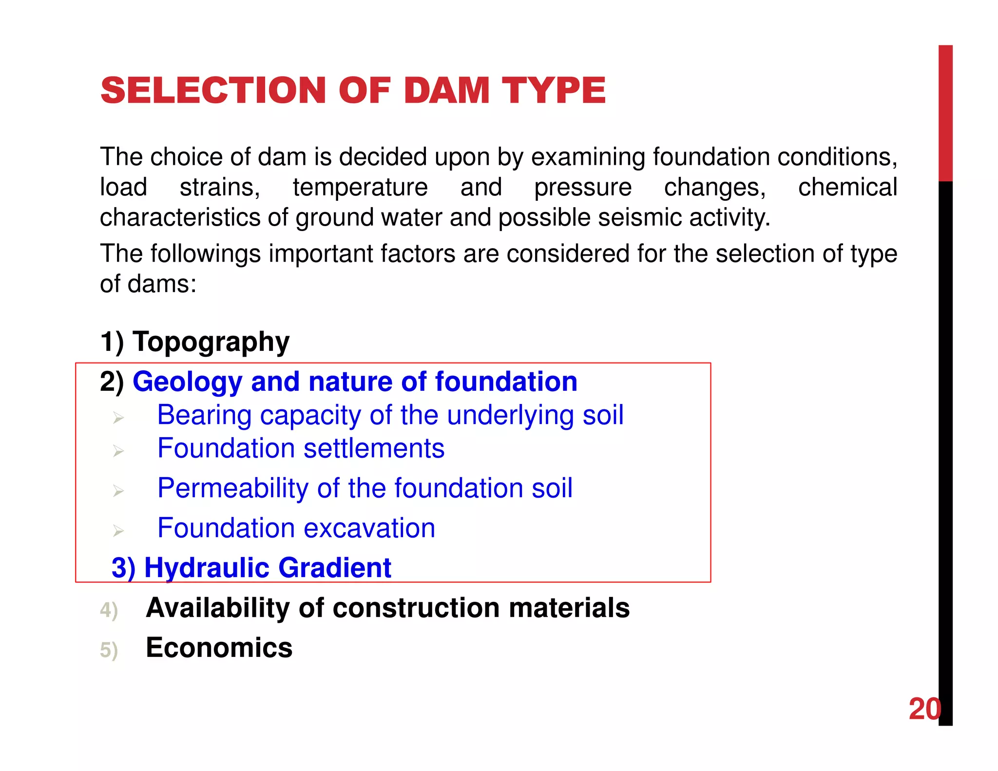The choice of dam is decided upon by examining foundation conditions,
load strains, temperature and pressure changes, chemical
characteristics of ground water and possible seismic activity.
The followings important factors are considered for the selection of type
of dams:
SELECTION OF DAM TYPE
1) Topography
2) Geology and nature of foundation
Bearing capacity of the underlying soil
Foundation settlements
Permeability of the foundation soil
Foundation excavation
3) Hydraulic Gradient
4) Availability of construction materials
5) Economics
20
 