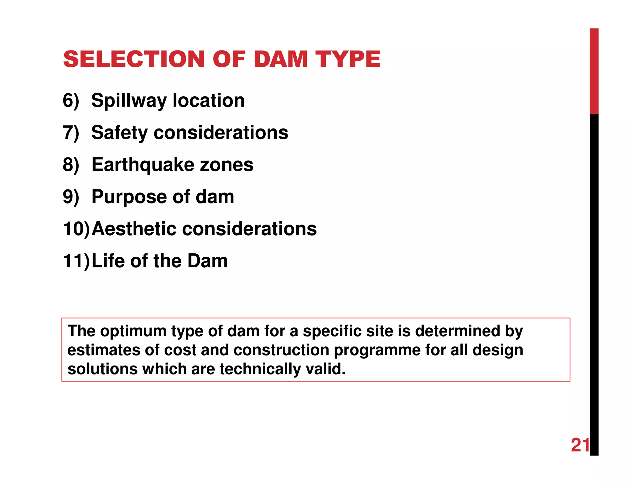 6) Spillway location
7) Safety considerations
8) Earthquake zones
9) Purpose of dam
10)Aesthetic considerations
11)Life of the Dam
SELECTION OF DAM TYPE
The optimum type of dam for a specific site is determined by
estimates of cost and construction programme for all design
solutions which are technically valid.
21
 