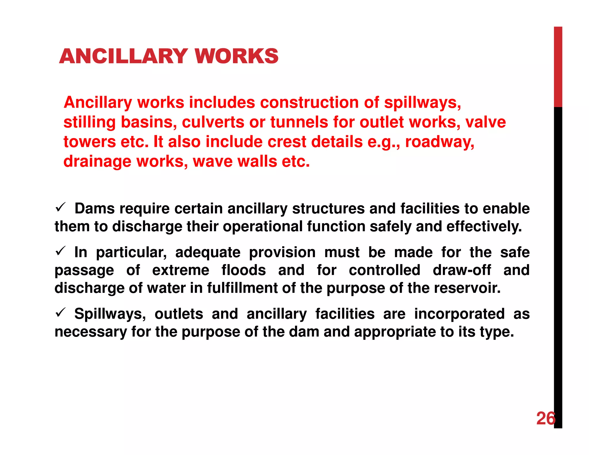 ANCILLARY WORKS
Dams require certain ancillary structures and facilities to enable
them to discharge their operational function safely and effectively.
In particular, adequate provision must be made for the safe
passage of extreme floods and for controlled draw-off and
discharge of water in fulfillment of the purpose of the reservoir.
Spillways, outlets and ancillary facilities are incorporated as
necessary for the purpose of the dam and appropriate to its type.
Ancillary works includes construction of spillways,
stilling basins, culverts or tunnels for outlet works, valve
towers etc. It also include crest details e.g., roadway,
drainage works, wave walls etc.
26
 