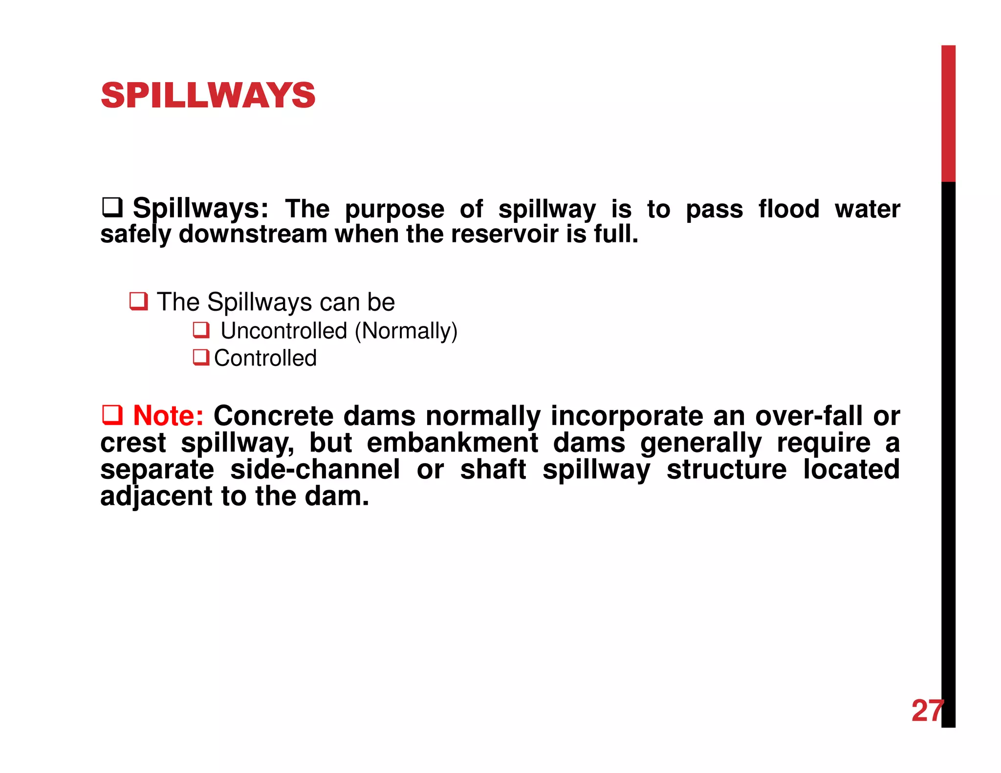 SPILLWAYS
Spillways: The purpose of spillway is to pass flood water
safely downstream when the reservoir is full.
The Spillways can be
Uncontrolled (Normally)
Controlled
Note: Concrete dams normally incorporate an over-fall or
crest spillway, but embankment dams generally require a
separate side-channel or shaft spillway structure located
adjacent to the dam.
27
 