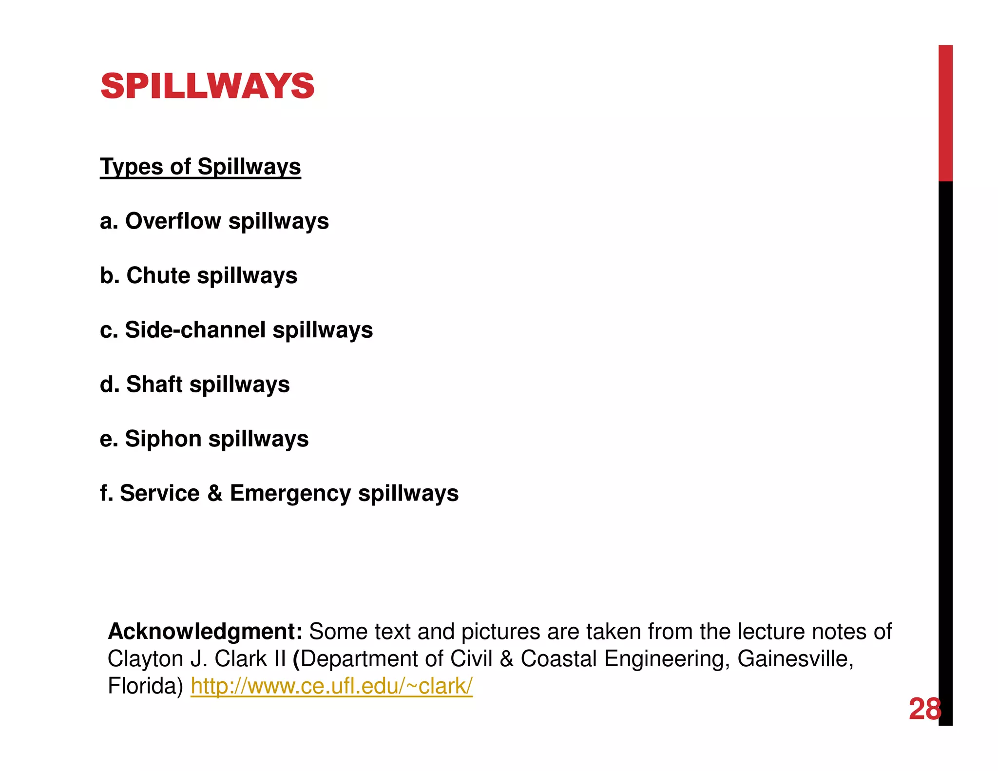 Types of Spillways
a. Overflow spillways
b. Chute spillways
c. Side-channel spillways
d. Shaft spillways
e. Siphon spillways
f. Service & Emergency spillways
SPILLWAYS
Acknowledgment: Some text and pictures are taken from the lecture notes of
Clayton J. Clark II (Department of Civil & Coastal Engineering, Gainesville,
Florida) http://www.ce.ufl.edu/~clark/
28
 