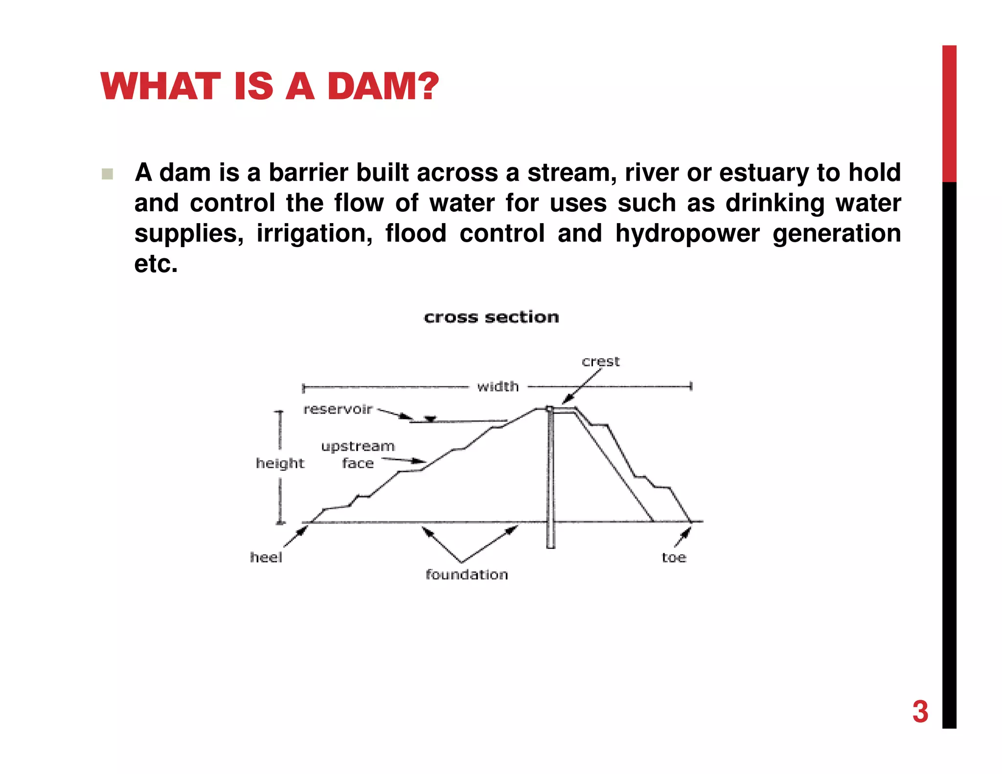 WHAT IS A DAM?
A dam is a barrier built across a stream, river or estuary to hold
and control the flow of water for uses such as drinking water
supplies, irrigation, flood control and hydropower generation
etc.
3
 