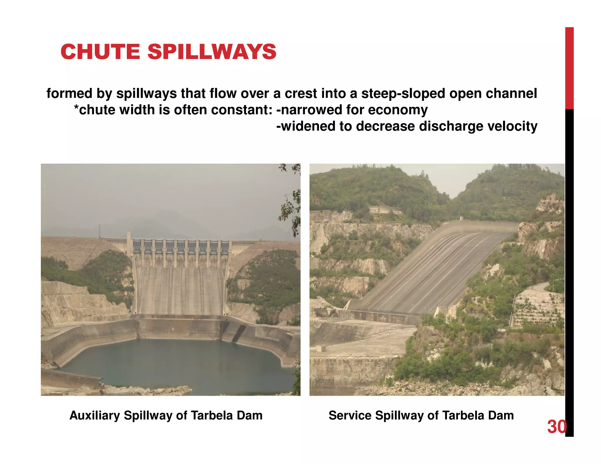 CHUTE SPILLWAYS
Auxiliary Spillway of Tarbela Dam Service Spillway of Tarbela Dam
formed by spillways that flow over a crest into a steep-sloped open channel
*chute width is often constant: -narrowed for economy
-widened to decrease discharge velocity
30
 