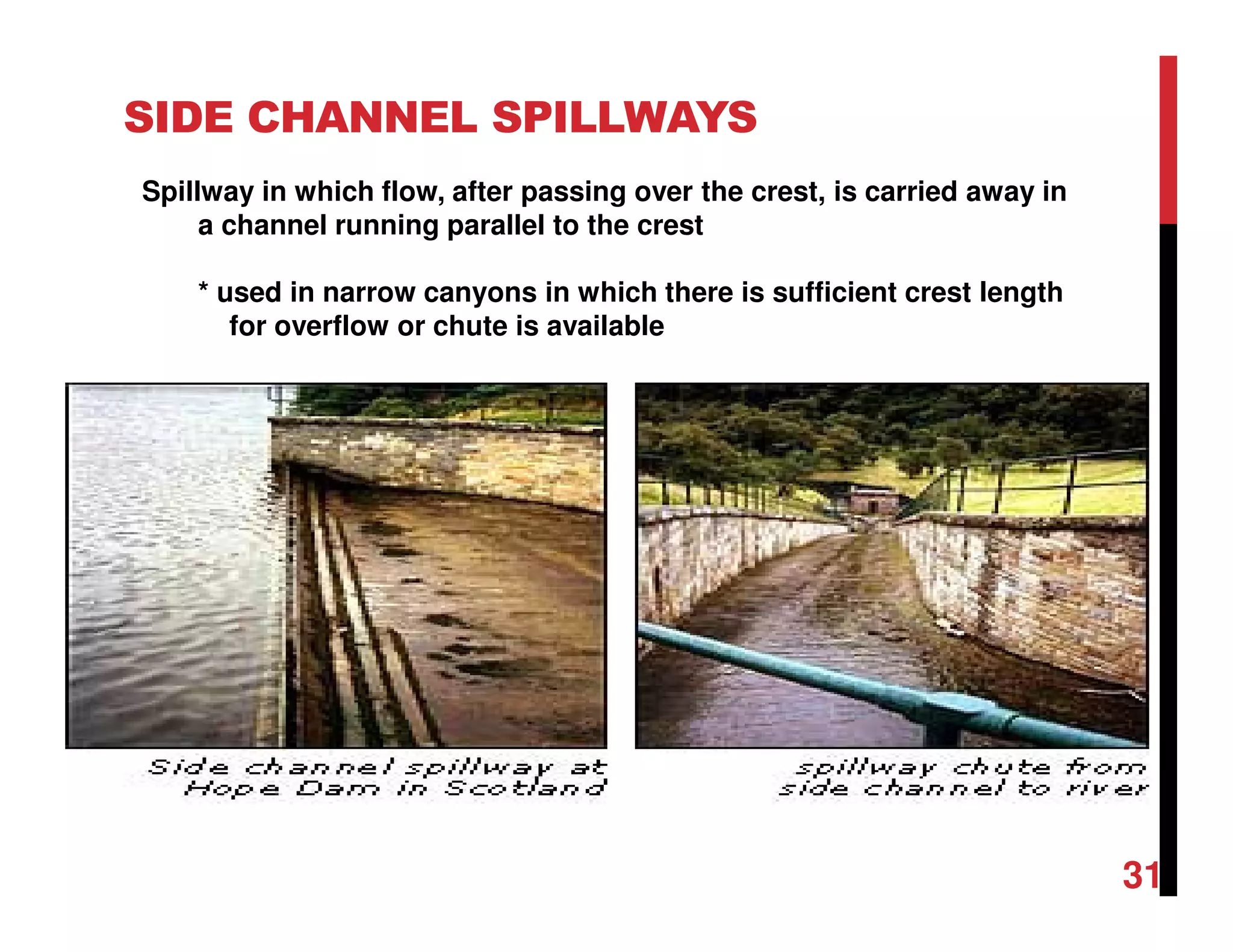 SIDE CHANNEL SPILLWAYS
Spillway in which flow, after passing over the crest, is carried away in
a channel running parallel to the crest
* used in narrow canyons in which there is sufficient crest length
for overflow or chute is available
31
 