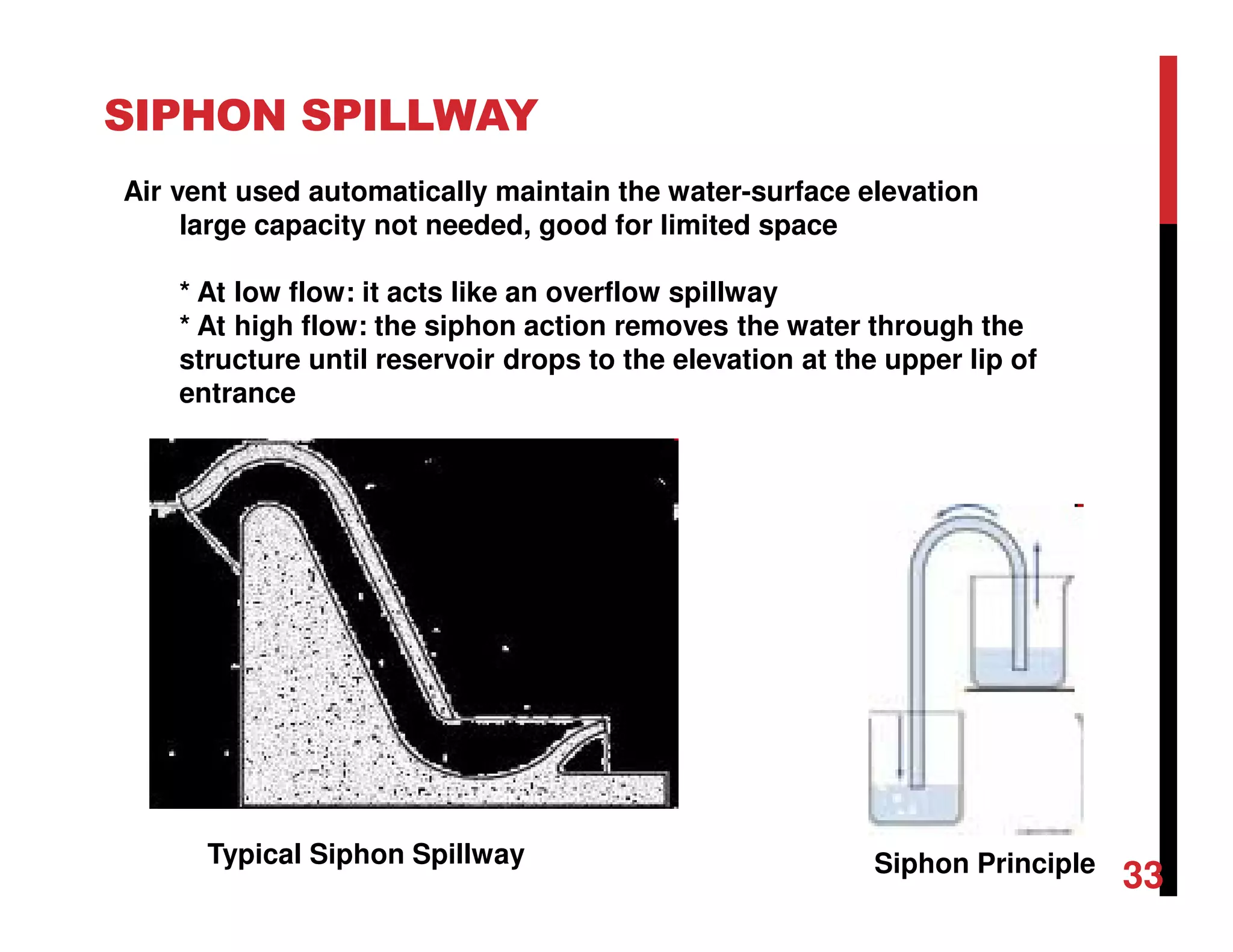 SIPHON SPILLWAY
Siphon PrincipleTypical Siphon Spillway
Air vent used automatically maintain the water-surface elevation
large capacity not needed, good for limited space
* At low flow: it acts like an overflow spillway
* At high flow: the siphon action removes the water through the
structure until reservoir drops to the elevation at the upper lip of
entrance
33
 
