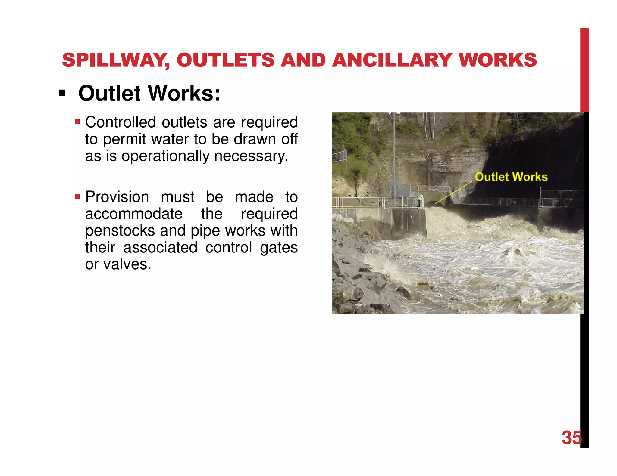 SPILLWAY, OUTLETS AND ANCILLARY WORKS
Outlet Works:
Controlled outlets are required
to permit water to be drawn off
as is operationally necessary.
Provision must be made to
accommodate the required
penstocks and pipe works with
their associated control gates
or valves.
35
 