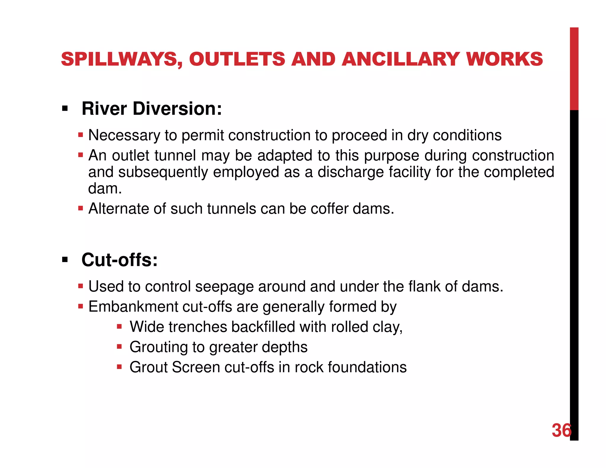 SPILLWAYS, OUTLETS AND ANCILLARY WORKS
River Diversion:
Necessary to permit construction to proceed in dry conditions
An outlet tunnel may be adapted to this purpose during construction
and subsequently employed as a discharge facility for the completed
dam.
Alternate of such tunnels can be coffer dams.
Cut-offs:
Used to control seepage around and under the flank of dams.
Embankment cut-offs are generally formed by
Wide trenches backfilled with rolled clay,
Grouting to greater depths
Grout Screen cut-offs in rock foundations
36
 