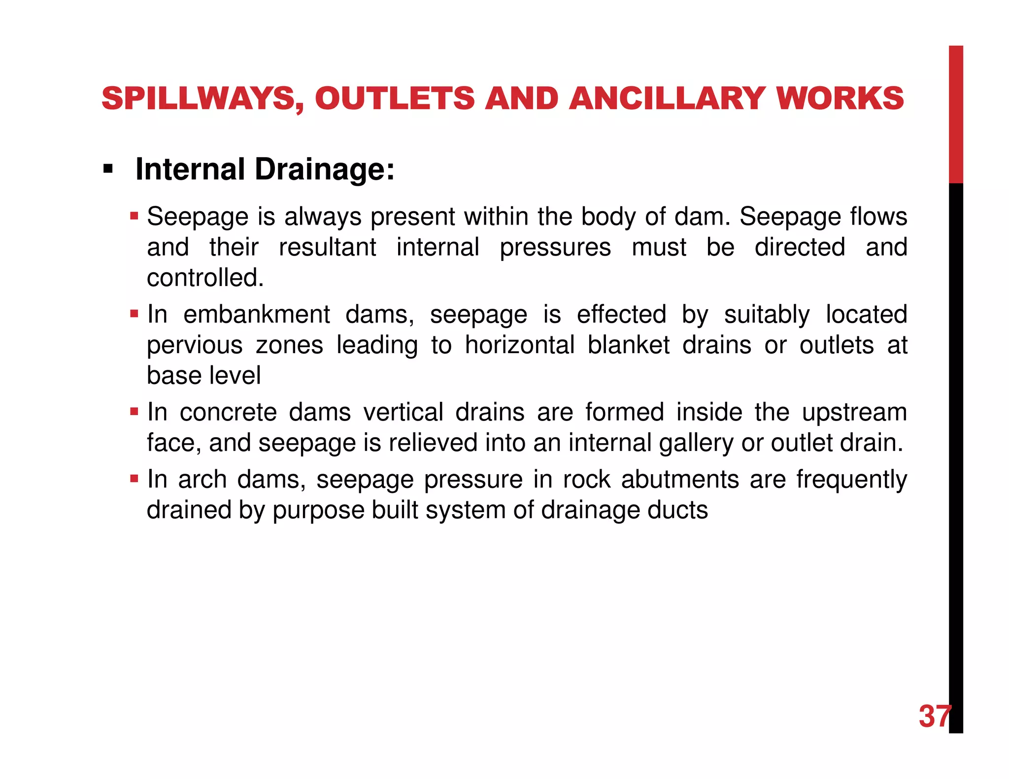 SPILLWAYS, OUTLETS AND ANCILLARY WORKS
Internal Drainage:
Seepage is always present within the body of dam. Seepage flows
and their resultant internal pressures must be directed and
controlled.
In embankment dams, seepage is effected by suitably located
pervious zones leading to horizontal blanket drains or outlets at
base level
In concrete dams vertical drains are formed inside the upstream
face, and seepage is relieved into an internal gallery or outlet drain.
In arch dams, seepage pressure in rock abutments are frequently
drained by purpose built system of drainage ducts
37
 