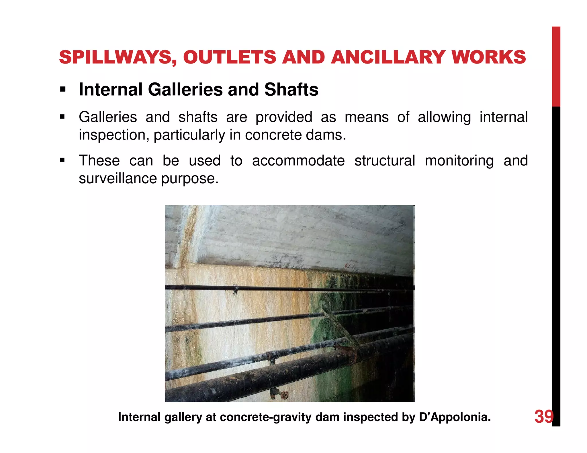 SPILLWAYS, OUTLETS AND ANCILLARY WORKS
Internal Galleries and Shafts
Galleries and shafts are provided as means of allowing internal
inspection, particularly in concrete dams.
These can be used to accommodate structural monitoring and
surveillance purpose.
Internal gallery at concrete-gravity dam inspected by D'Appolonia. 39
 