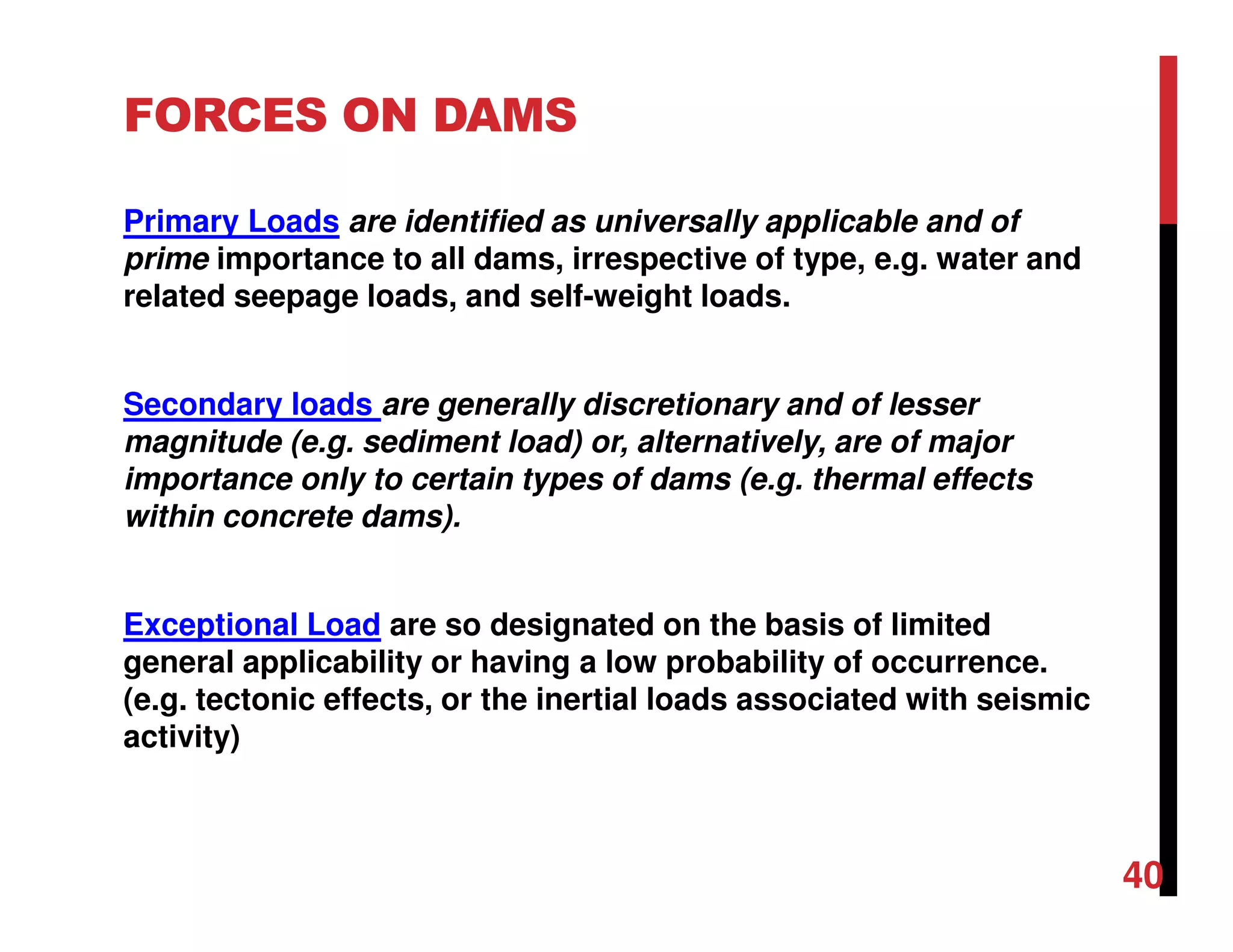 FORCES ON DAMS
Primary Loads are identified as universally applicable and of
prime importance to all dams, irrespective of type, e.g. water and
related seepage loads, and self-weight loads.
Secondary loads are generally discretionary and of lesser
magnitude (e.g. sediment load) or, alternatively, are of major
importance only to certain types of dams (e.g. thermal effects
within concrete dams).
Exceptional Load are so designated on the basis of limited
general applicability or having a low probability of occurrence.
(e.g. tectonic effects, or the inertial loads associated with seismic
activity)
40
 