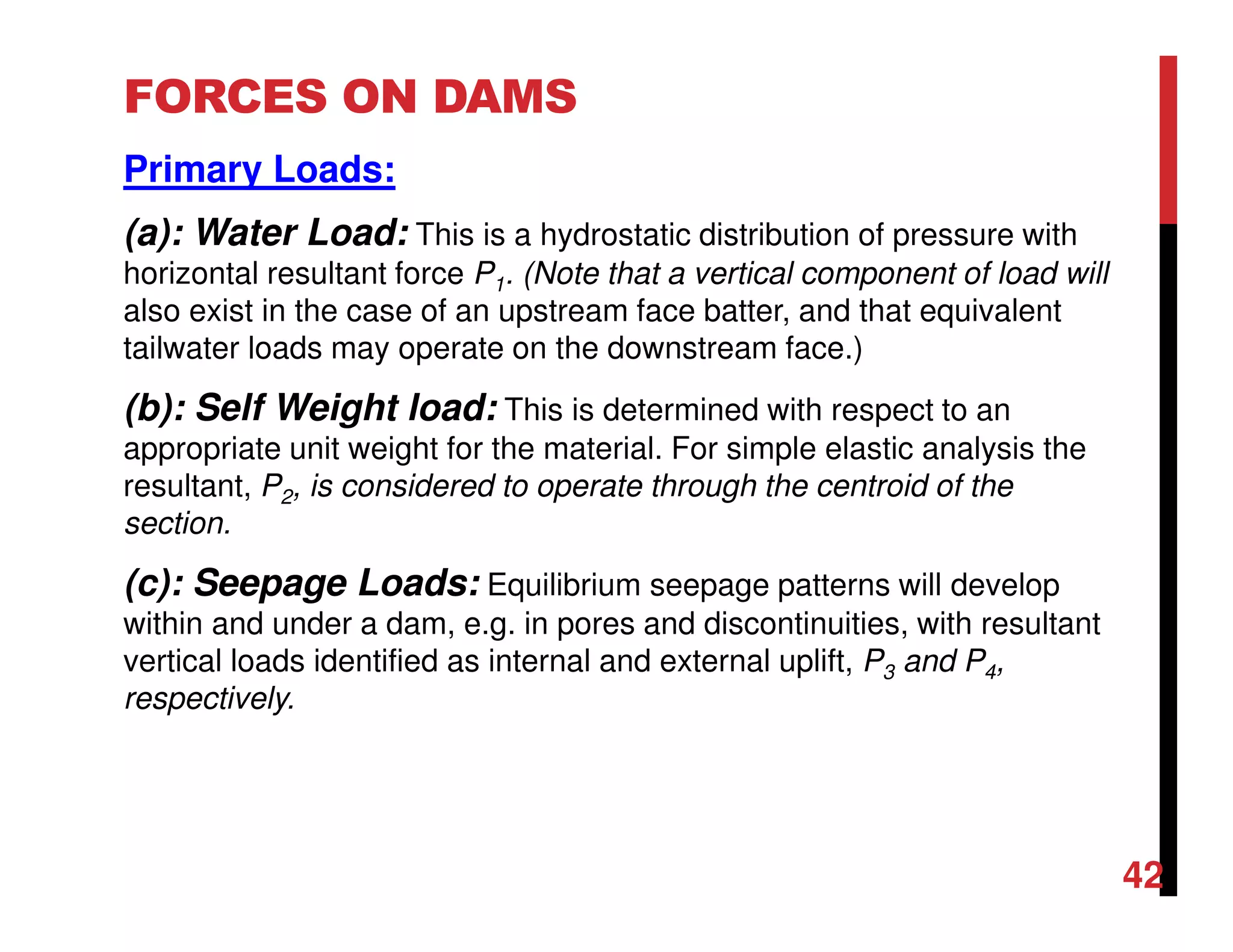 FORCES ON DAMS
Primary Loads:
(a): Water Load: This is a hydrostatic distribution of pressure with
horizontal resultant force P1. (Note that a vertical component of load will
also exist in the case of an upstream face batter, and that equivalent
tailwater loads may operate on the downstream face.)
(b): Self Weight load: This is determined with respect to an
appropriate unit weight for the material. For simple elastic analysis the
resultant, P2, is considered to operate through the centroid of the
section.
(c): Seepage Loads: Equilibrium seepage patterns will develop
within and under a dam, e.g. in pores and discontinuities, with resultant
vertical loads identified as internal and external uplift, P3 and P4,
respectively.
42
 