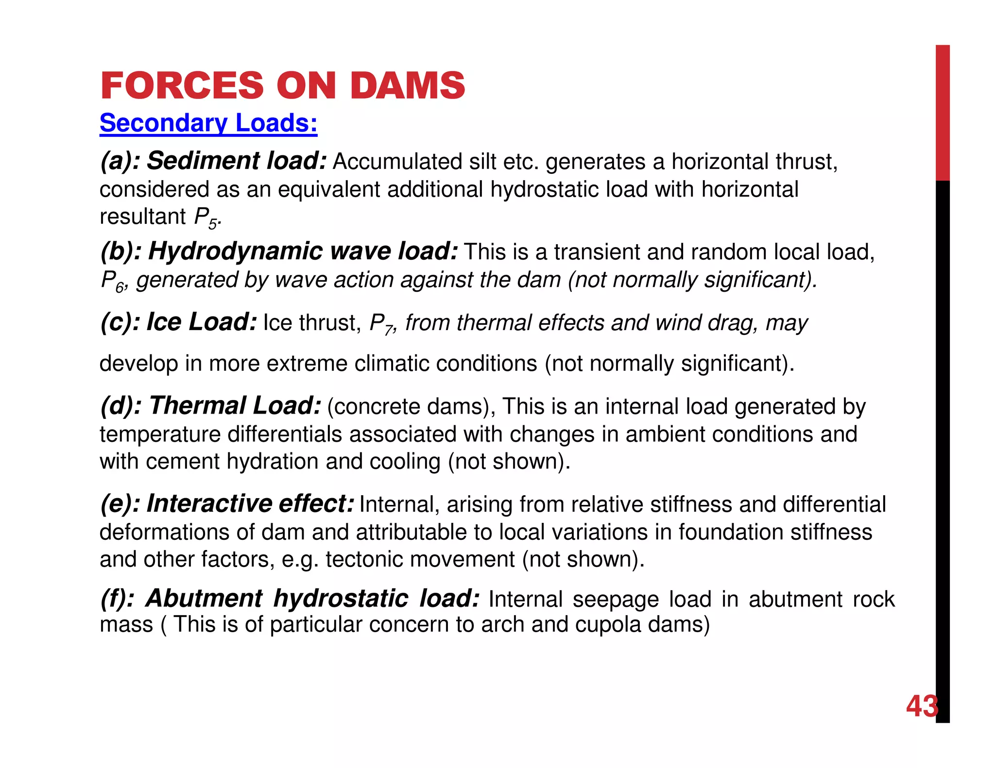 FORCES ON DAMS
Secondary Loads:
(a): Sediment load: Accumulated silt etc. generates a horizontal thrust,
considered as an equivalent additional hydrostatic load with horizontal
resultant P5.
(b): Hydrodynamic wave load: This is a transient and random local load,
P6, generated by wave action against the dam (not normally significant).
(c): Ice Load: Ice thrust, P7, from thermal effects and wind drag, may
develop in more extreme climatic conditions (not normally significant).
(d): Thermal Load: (concrete dams), This is an internal load generated by
temperature differentials associated with changes in ambient conditions and
with cement hydration and cooling (not shown).
(e): Interactive effect: Internal, arising from relative stiffness and differential
deformations of dam and attributable to local variations in foundation stiffness
and other factors, e.g. tectonic movement (not shown).
(f): Abutment hydrostatic load: Internal seepage load in abutment rock
mass ( This is of particular concern to arch and cupola dams)
43
 
