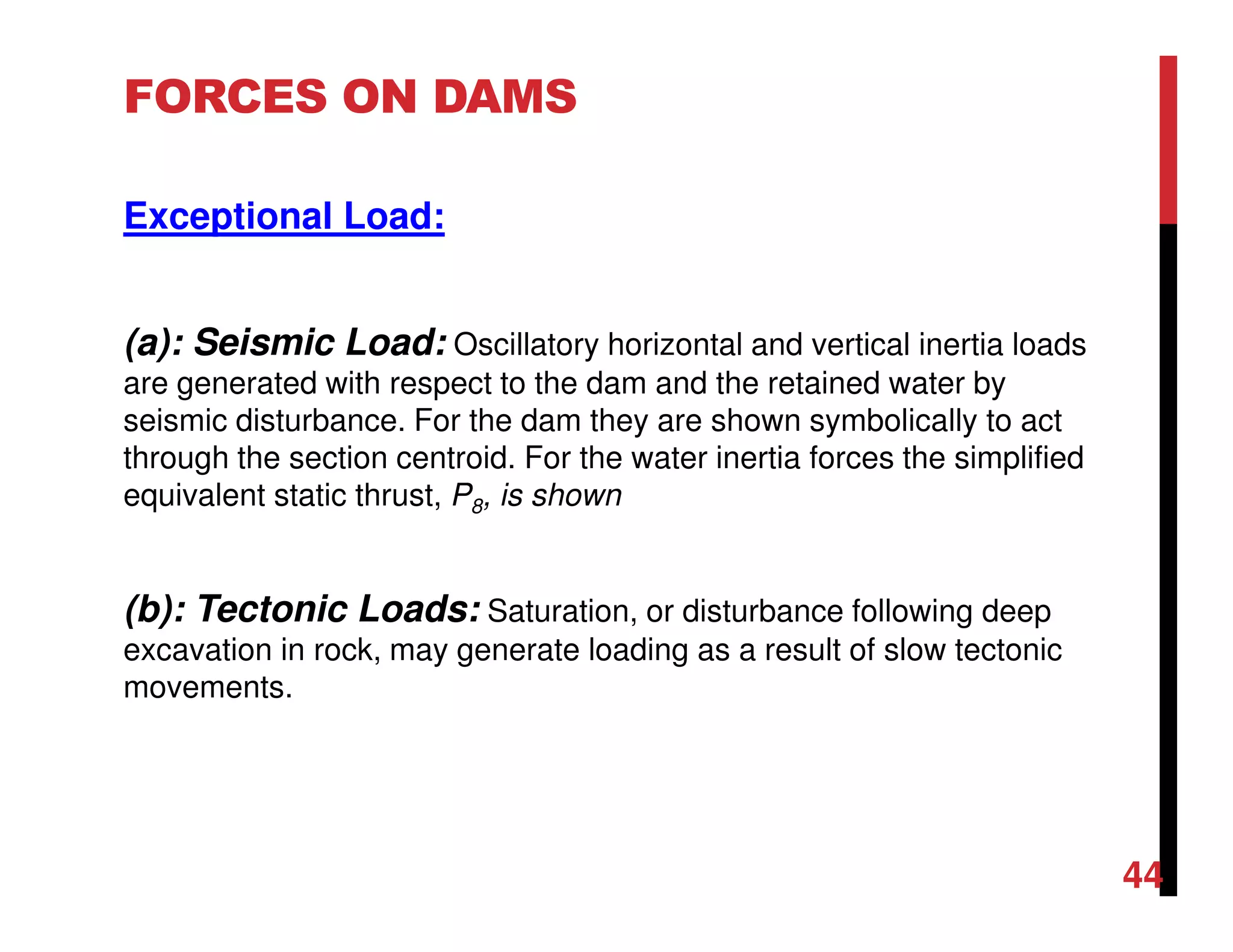 FORCES ON DAMS
Exceptional Load:
(a): Seismic Load: Oscillatory horizontal and vertical inertia loads
are generated with respect to the dam and the retained water by
seismic disturbance. For the dam they are shown symbolically to act
through the section centroid. For the water inertia forces the simplified
equivalent static thrust, P8, is shown
(b): Tectonic Loads: Saturation, or disturbance following deep
excavation in rock, may generate loading as a result of slow tectonic
movements.
44
 