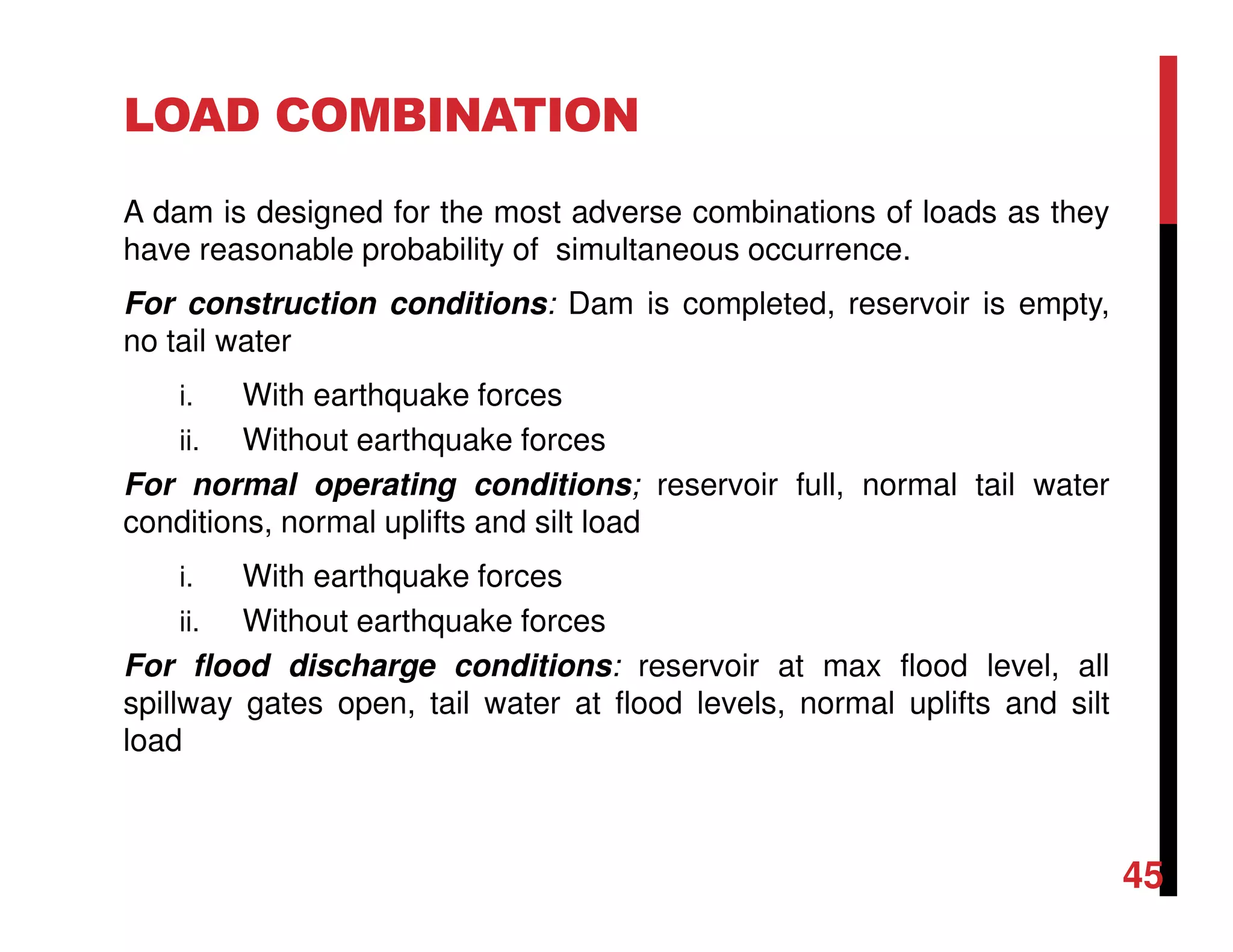 LOAD COMBINATION
A dam is designed for the most adverse combinations of loads as they
have reasonable probability of simultaneous occurrence.
For construction conditions: Dam is completed, reservoir is empty,
no tail water
i. With earthquake forces
ii. Without earthquake forces
For normal operating conditions; reservoir full, normal tail water
conditions, normal uplifts and silt load
i. With earthquake forces
ii. Without earthquake forces
For flood discharge conditions: reservoir at max flood level, all
spillway gates open, tail water at flood levels, normal uplifts and silt
load
45
 