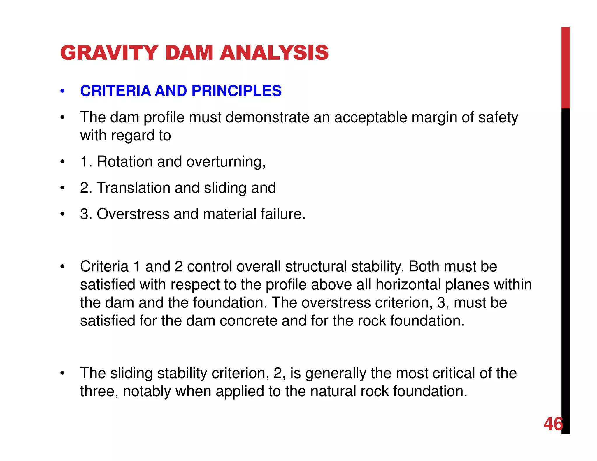 GRAVITY DAM ANALYSIS
• CRITERIA AND PRINCIPLES
• The dam profile must demonstrate an acceptable margin of safety
with regard to
• 1. Rotation and overturning,
• 2. Translation and sliding and
• 3. Overstress and material failure.
• Criteria 1 and 2 control overall structural stability. Both must be
satisfied with respect to the profile above all horizontal planes within
the dam and the foundation. The overstress criterion, 3, must be
satisfied for the dam concrete and for the rock foundation.
• The sliding stability criterion, 2, is generally the most critical of the
three, notably when applied to the natural rock foundation.
46
 