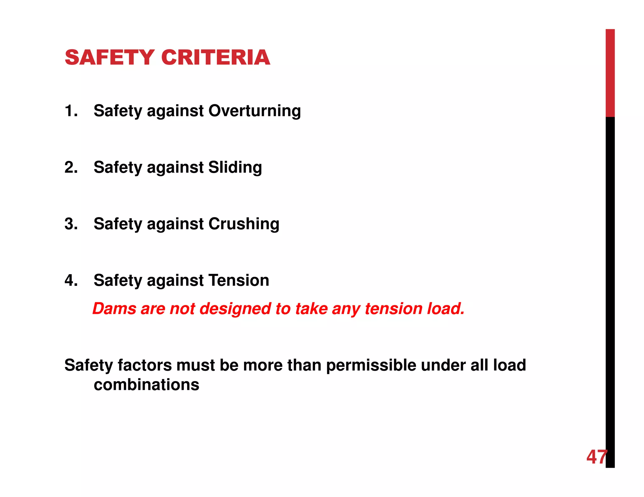 SAFETY CRITERIA
1. Safety against Overturning
2. Safety against Sliding
3. Safety against Crushing
4. Safety against Tension
Dams are not designed to take any tension load.
Safety factors must be more than permissible under all load
combinations
47
 
