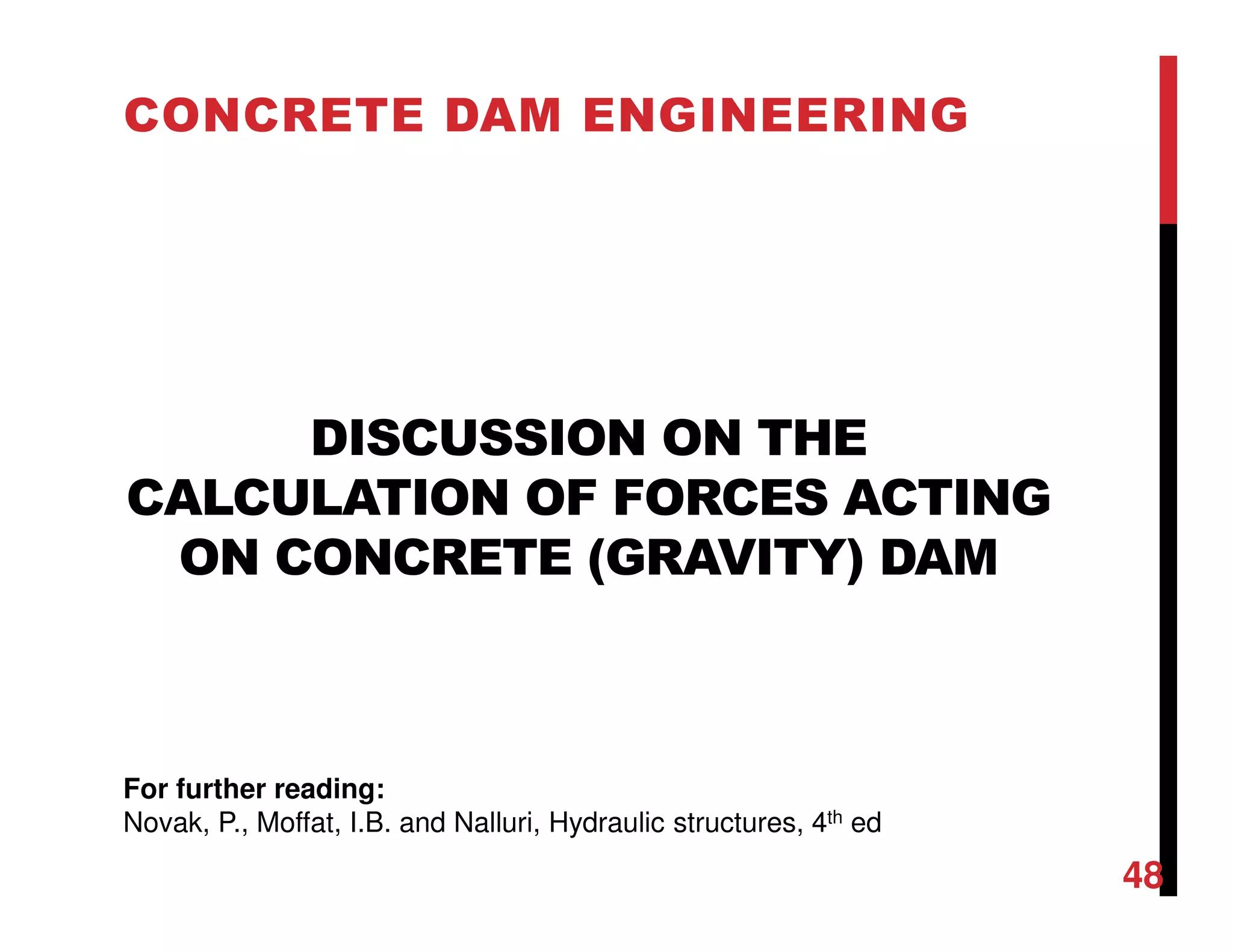 DISCUSSION ON THE
CALCULATION OF FORCES ACTING
ON CONCRETE (GRAVITY) DAM
CONCRETE DAM ENGINEERING
48
For further reading:
Novak, P., Moffat, I.B. and Nalluri, Hydraulic structures, 4th ed
 
