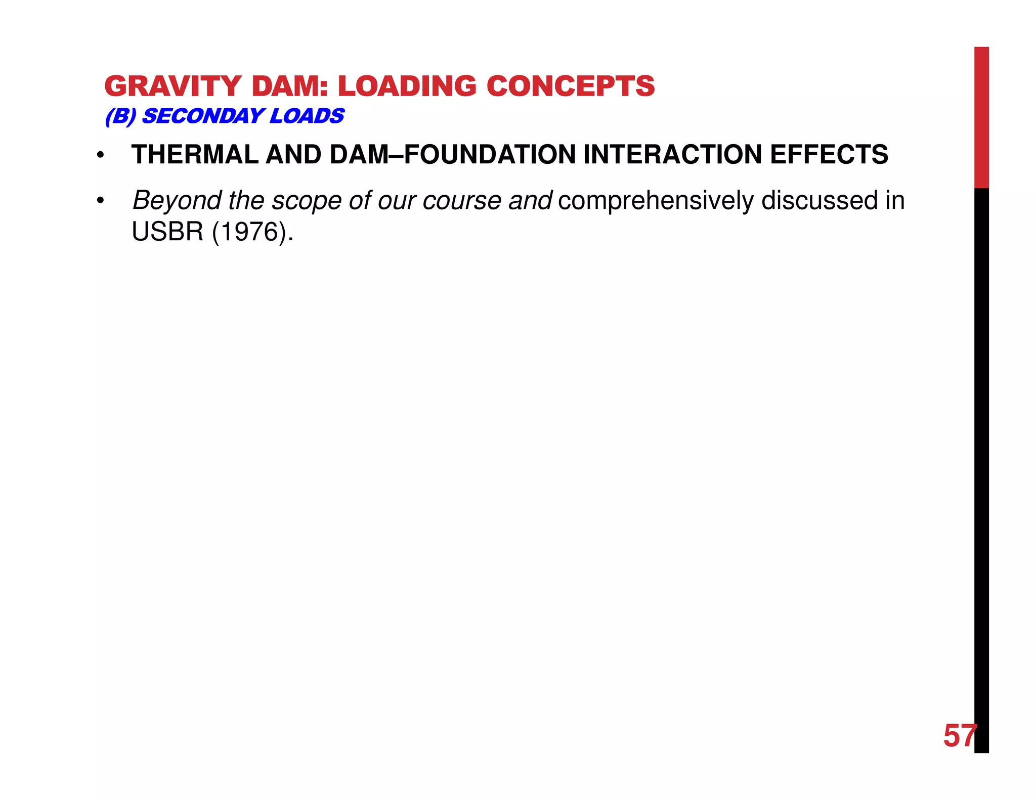 GRAVITY DAM: LOADING CONCEPTS
(B) SECONDAY LOADS
• THERMAL AND DAM–FOUNDATION INTERACTION EFFECTS
• Beyond the scope of our course and comprehensively discussed in
USBR (1976).
57
 