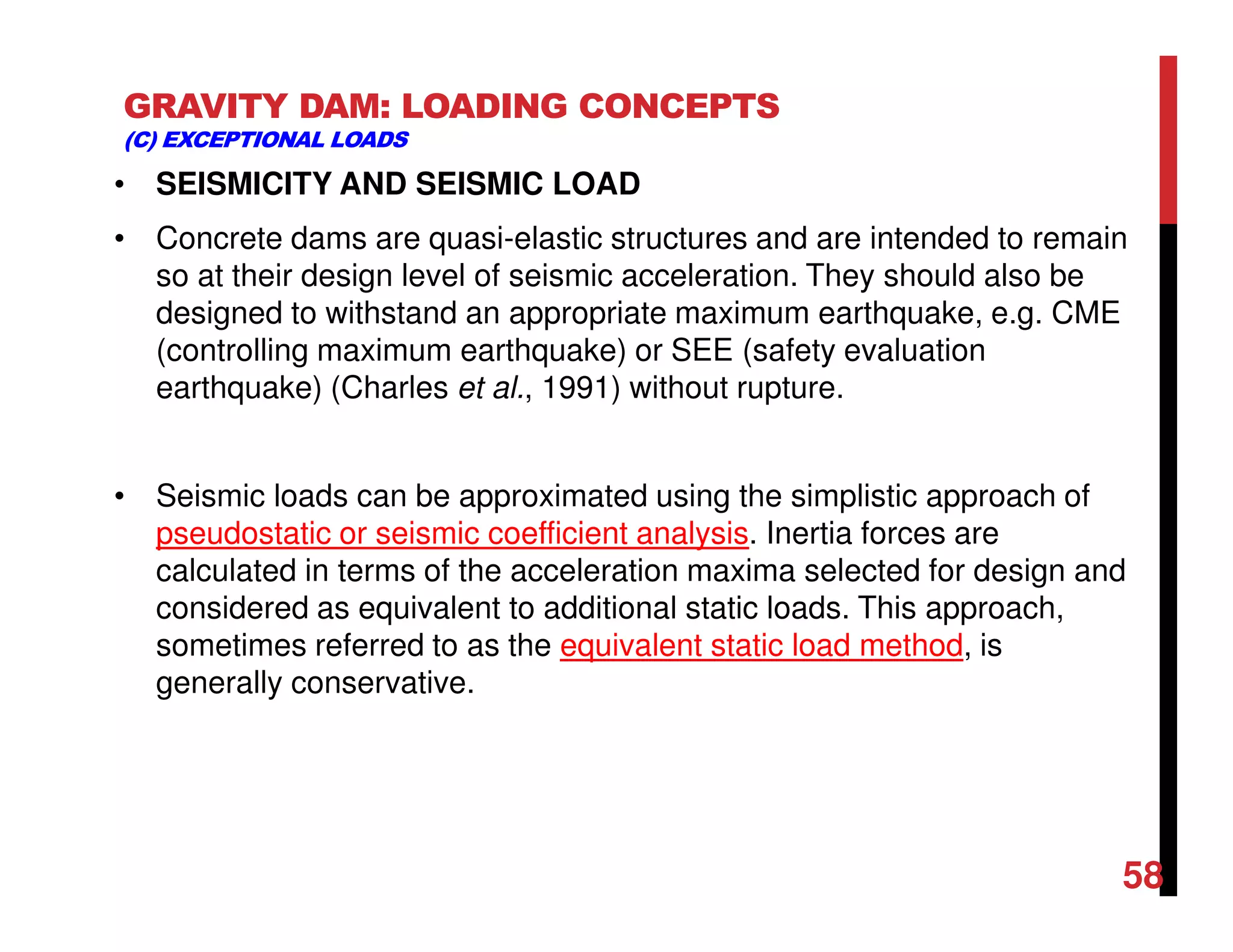 GRAVITY DAM: LOADING CONCEPTS
(C) EXCEPTIONAL LOADS
• SEISMICITY AND SEISMIC LOAD
• Concrete dams are quasi-elastic structures and are intended to remain
so at their design level of seismic acceleration. They should also be
designed to withstand an appropriate maximum earthquake, e.g. CME
(controlling maximum earthquake) or SEE (safety evaluation
earthquake) (Charles et al., 1991) without rupture.
• Seismic loads can be approximated using the simplistic approach of
pseudostatic or seismic coefficient analysis. Inertia forces are
calculated in terms of the acceleration maxima selected for design and
considered as equivalent to additional static loads. This approach,
sometimes referred to as the equivalent static load method, is
generally conservative.
58
 