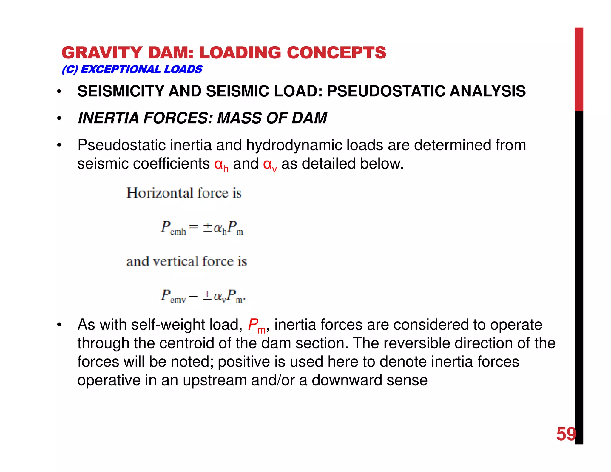 GRAVITY DAM: LOADING CONCEPTS
(C) EXCEPTIONAL LOADS
• SEISMICITY AND SEISMIC LOAD: PSEUDOSTATIC ANALYSIS
• INERTIA FORCES: MASS OF DAM
• Pseudostatic inertia and hydrodynamic loads are determined from
seismic coefficients αh and αv as detailed below.
• As with self-weight load, Pm, inertia forces are considered to operate
through the centroid of the dam section. The reversible direction of the
forces will be noted; positive is used here to denote inertia forces
operative in an upstream and/or a downward sense
59
 