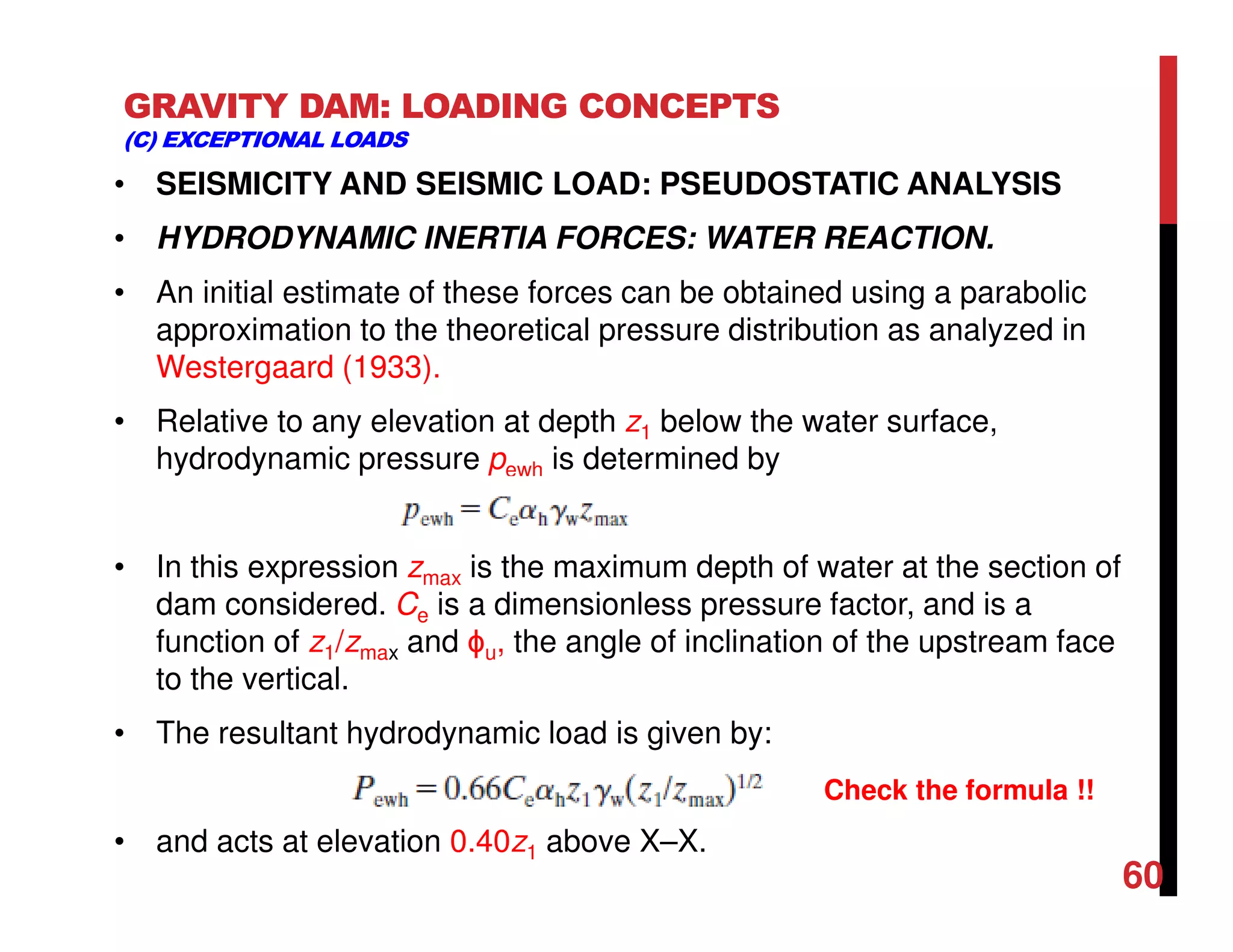 GRAVITY DAM: LOADING CONCEPTS
(C) EXCEPTIONAL LOADS
• SEISMICITY AND SEISMIC LOAD: PSEUDOSTATIC ANALYSIS
• HYDRODYNAMIC INERTIA FORCES: WATER REACTION.
• An initial estimate of these forces can be obtained using a parabolic
approximation to the theoretical pressure distribution as analyzed in
Westergaard (1933).
• Relative to any elevation at depth z1 below the water surface,
hydrodynamic pressure pewh is determined by
• In this expression zmax is the maximum depth of water at the section of
dam considered. Ce is a dimensionless pressure factor, and is a
function of z1/zmax and ϕu, the angle of inclination of the upstream face
to the vertical.
• The resultant hydrodynamic load is given by:
• and acts at elevation 0.40z1 above X–X.
60
Check the formula !!
 