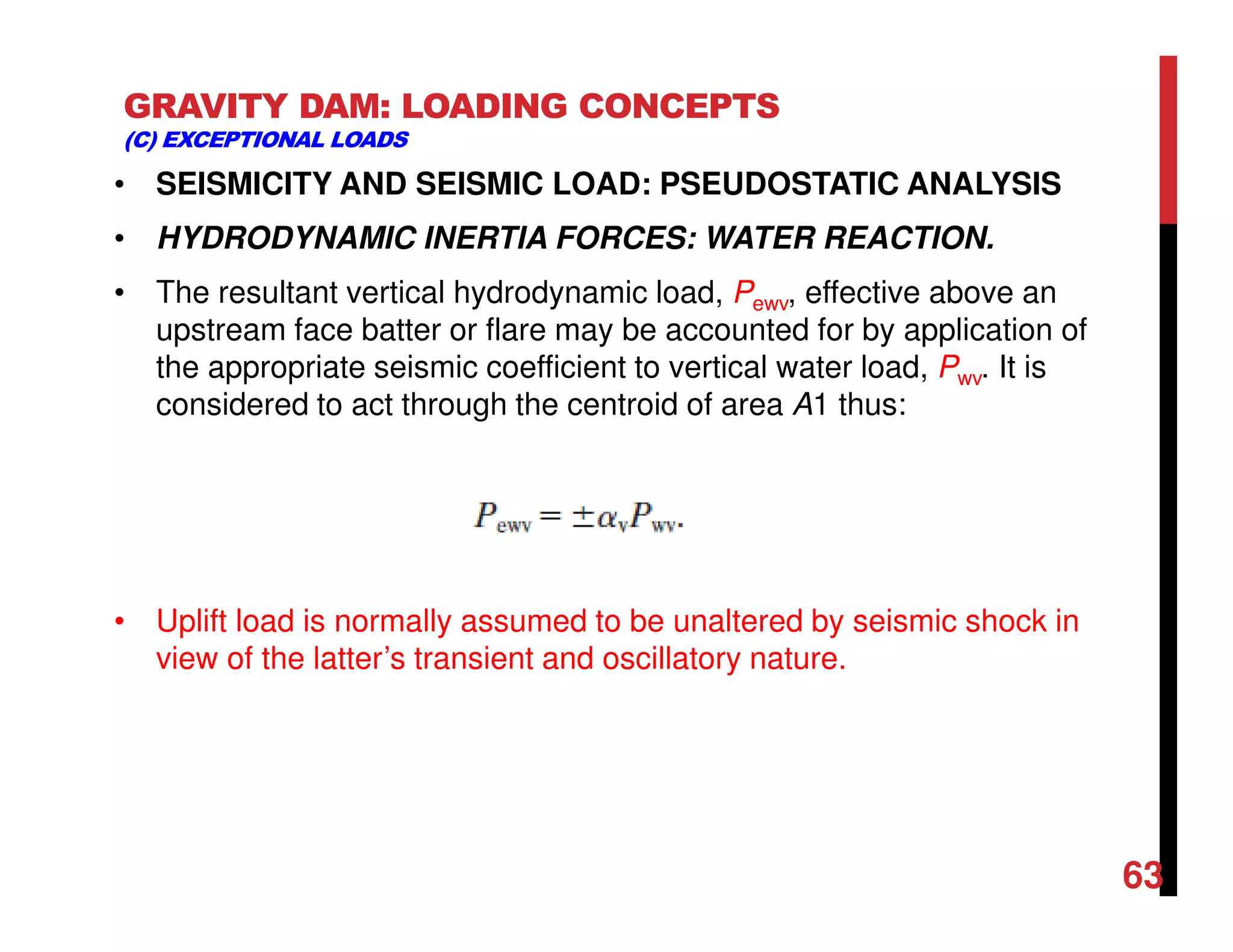 GRAVITY DAM: LOADING CONCEPTS
(C) EXCEPTIONAL LOADS
• SEISMICITY AND SEISMIC LOAD: PSEUDOSTATIC ANALYSIS
• HYDRODYNAMIC INERTIA FORCES: WATER REACTION.
• The resultant vertical hydrodynamic load, Pewv, effective above an
upstream face batter or flare may be accounted for by application of
the appropriate seismic coefficient to vertical water load, Pwv. It is
considered to act through the centroid of area A1 thus:
• Uplift load is normally assumed to be unaltered by seismic shock in
view of the latter’s transient and oscillatory nature.
63
 