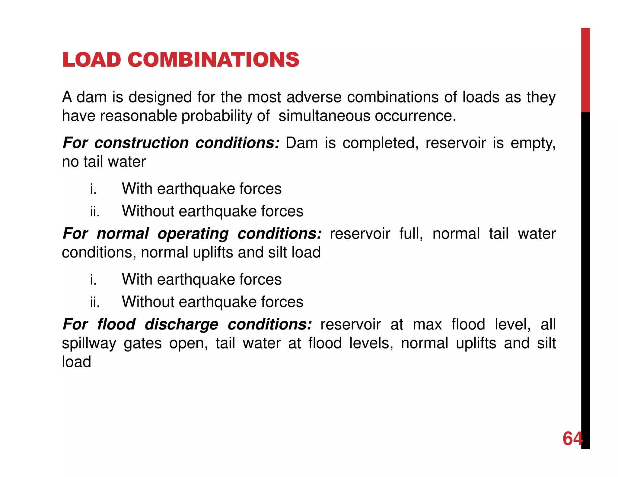 LOAD COMBINATIONS
A dam is designed for the most adverse combinations of loads as they
have reasonable probability of simultaneous occurrence.
For construction conditions: Dam is completed, reservoir is empty,
no tail water
i. With earthquake forces
ii. Without earthquake forces
For normal operating conditions: reservoir full, normal tail water
conditions, normal uplifts and silt load
i. With earthquake forces
ii. Without earthquake forces
For flood discharge conditions: reservoir at max flood level, all
spillway gates open, tail water at flood levels, normal uplifts and silt
load
64
 