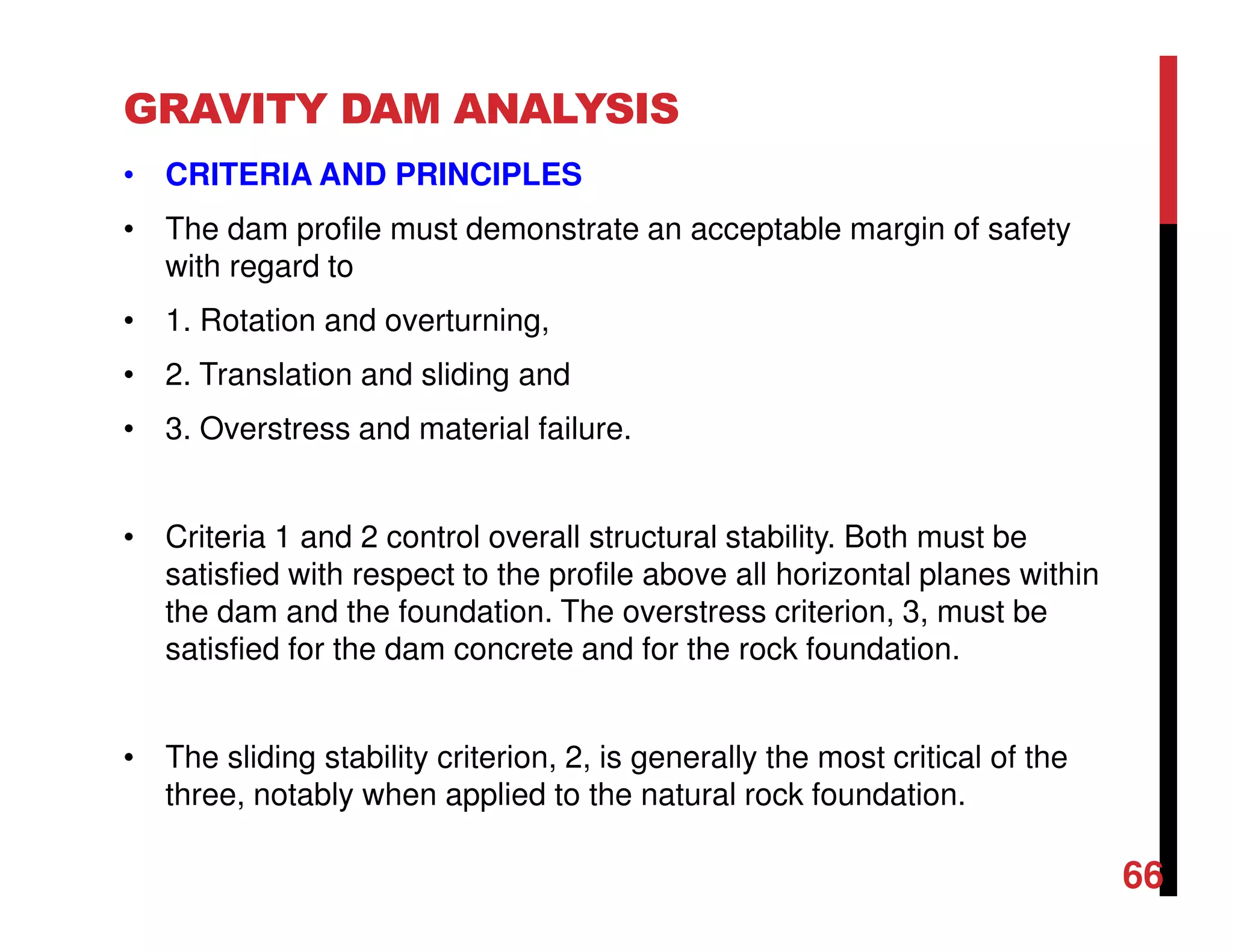 GRAVITY DAM ANALYSIS
• CRITERIA AND PRINCIPLES
• The dam profile must demonstrate an acceptable margin of safety
with regard to
• 1. Rotation and overturning,
• 2. Translation and sliding and
• 3. Overstress and material failure.
• Criteria 1 and 2 control overall structural stability. Both must be
satisfied with respect to the profile above all horizontal planes within
the dam and the foundation. The overstress criterion, 3, must be
satisfied for the dam concrete and for the rock foundation.
• The sliding stability criterion, 2, is generally the most critical of the
three, notably when applied to the natural rock foundation.
66
 
