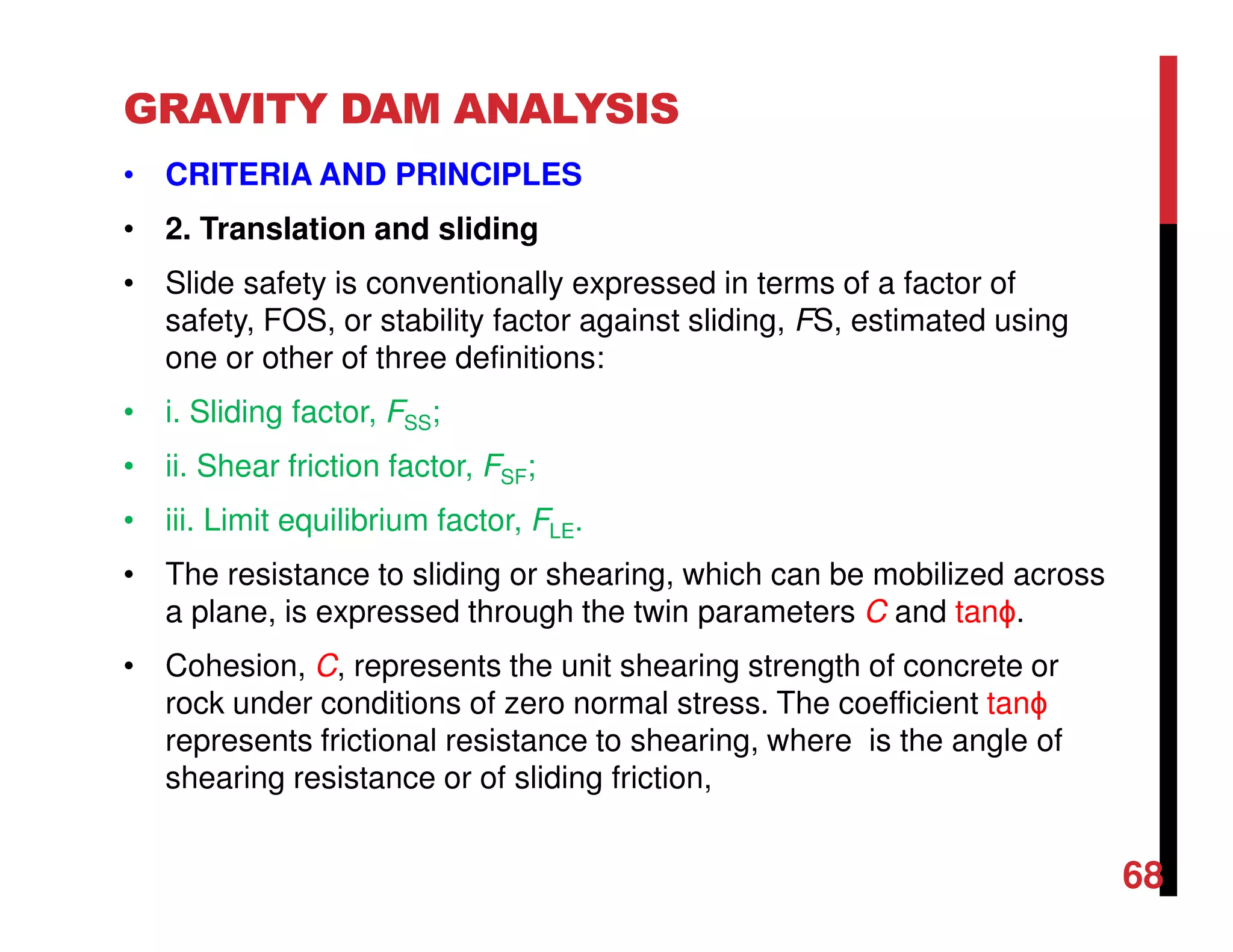 GRAVITY DAM ANALYSIS
• CRITERIA AND PRINCIPLES
• 2. Translation and sliding
• Slide safety is conventionally expressed in terms of a factor of
safety, FOS, or stability factor against sliding, FS, estimated using
one or other of three definitions:
• i. Sliding factor, FSS;
• ii. Shear friction factor, FSF;
• iii. Limit equilibrium factor, FLE.
• The resistance to sliding or shearing, which can be mobilized across
a plane, is expressed through the twin parameters C and tanϕ.
• Cohesion, C, represents the unit shearing strength of concrete or
rock under conditions of zero normal stress. The coefficient tanϕ
represents frictional resistance to shearing, where is the angle of
shearing resistance or of sliding friction,
68
 