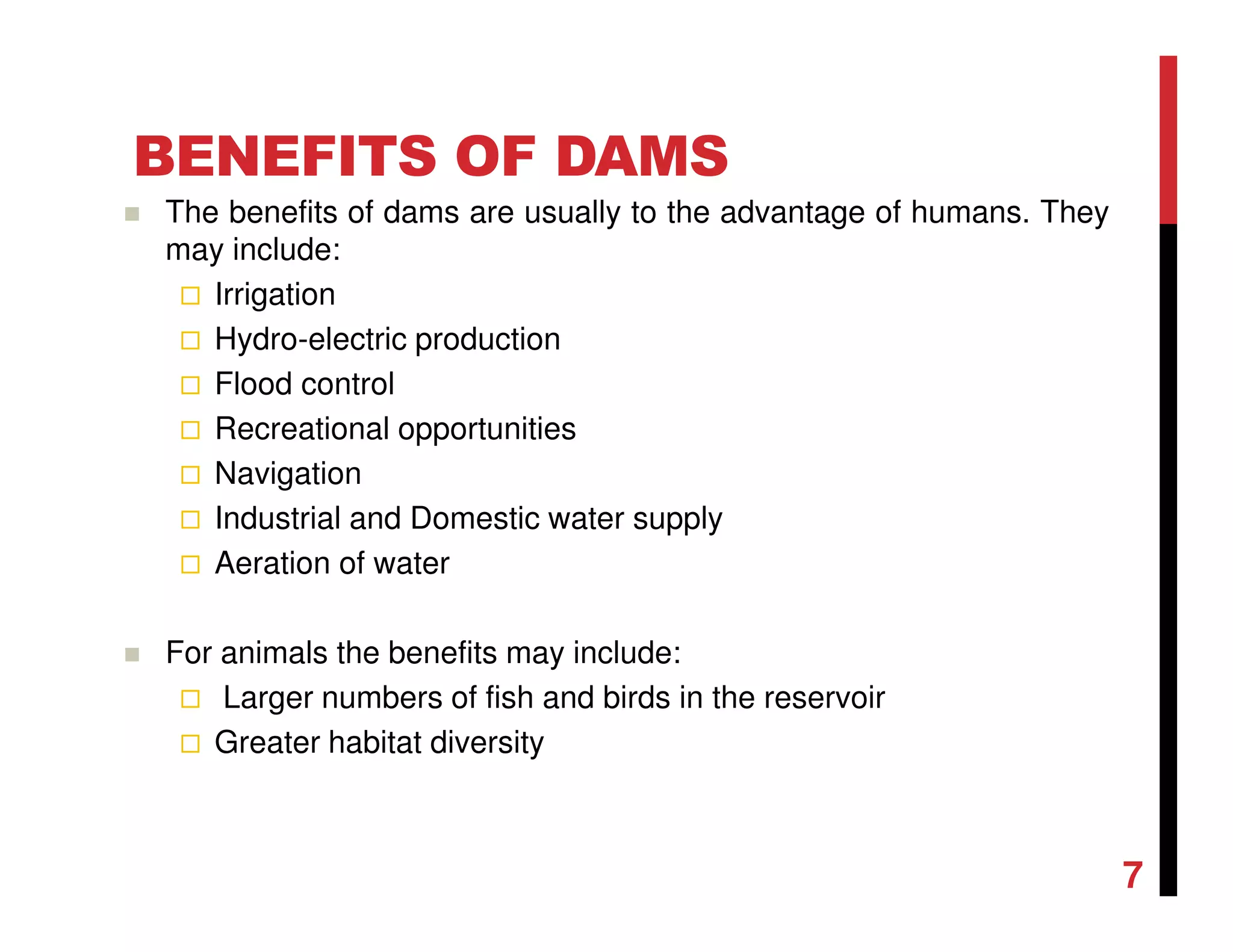 BENEFITS OF DAMS
The benefits of dams are usually to the advantage of humans. They
may include:
Irrigation
Hydro-electric production
Flood control
Recreational opportunities
Navigation
Industrial and Domestic water supply
Aeration of water
For animals the benefits may include:
Larger numbers of fish and birds in the reservoir
Greater habitat diversity
7
 