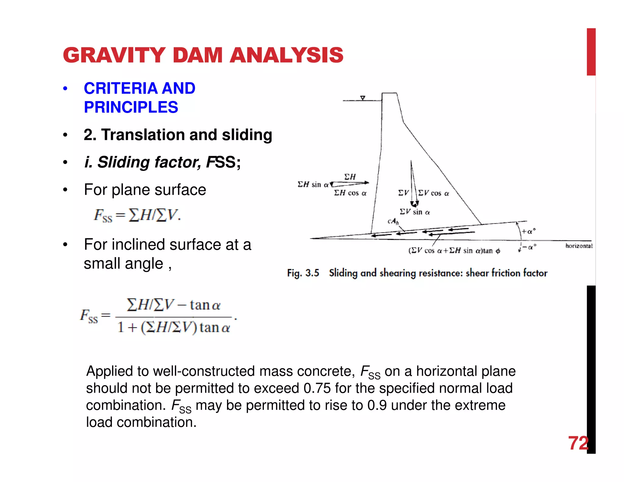 GRAVITY DAM ANALYSIS
• CRITERIA AND
PRINCIPLES
• 2. Translation and sliding
• i. Sliding factor, FSS;
• For plane surface
• For inclined surface at a
small angle ,
Applied to well-constructed mass concrete, FSS on a horizontal plane
should not be permitted to exceed 0.75 for the specified normal load
combination. FSS may be permitted to rise to 0.9 under the extreme
load combination.
72
 