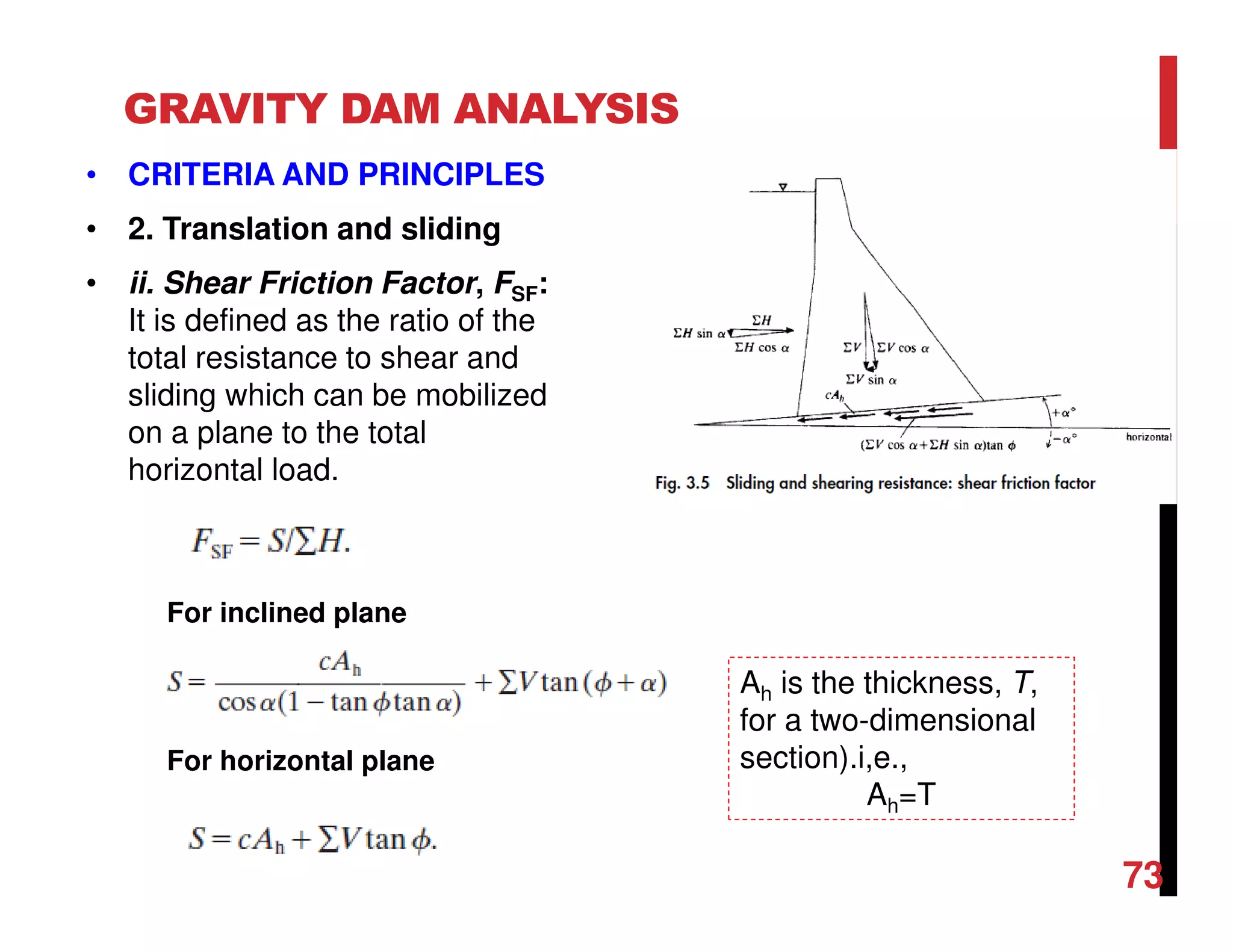 GRAVITY DAM ANALYSIS
• CRITERIA AND PRINCIPLES
• 2. Translation and sliding
• ii. Shear Friction Factor, FSF:
It is defined as the ratio of the
total resistance to shear and
sliding which can be mobilized
on a plane to the total
horizontal load.
For inclined plane
For horizontal plane
Ah is the thickness, T,
for a two-dimensional
section).i,e.,
Ah=T
73
 