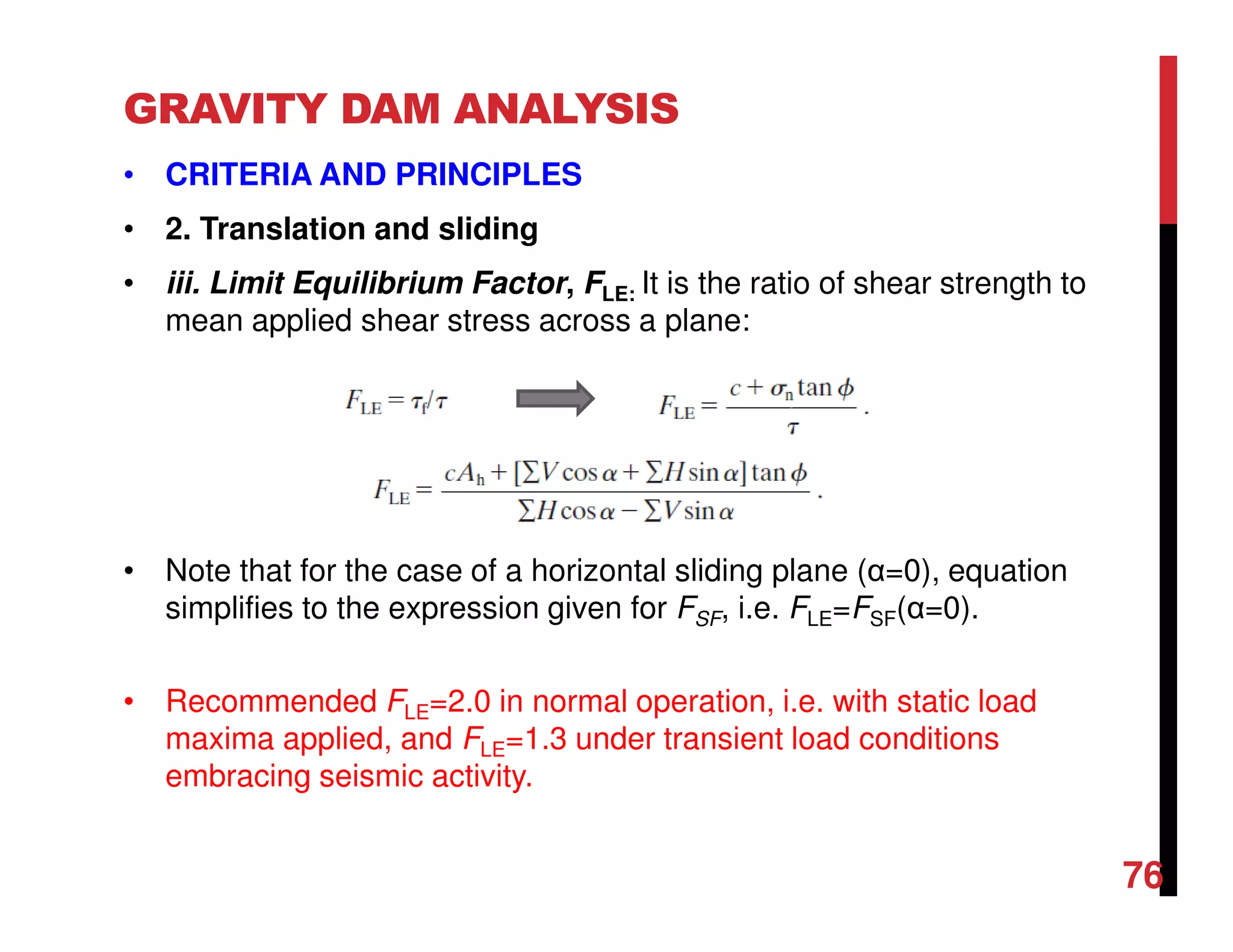 GRAVITY DAM ANALYSIS
• CRITERIA AND PRINCIPLES
• 2. Translation and sliding
• iii. Limit Equilibrium Factor, FLE: It is the ratio of shear strength to
mean applied shear stress across a plane:
• Note that for the case of a horizontal sliding plane (α=0), equation
simplifies to the expression given for FSF, i.e. FLE=FSF(α=0).
• Recommended FLE=2.0 in normal operation, i.e. with static load
maxima applied, and FLE=1.3 under transient load conditions
embracing seismic activity.
76
 