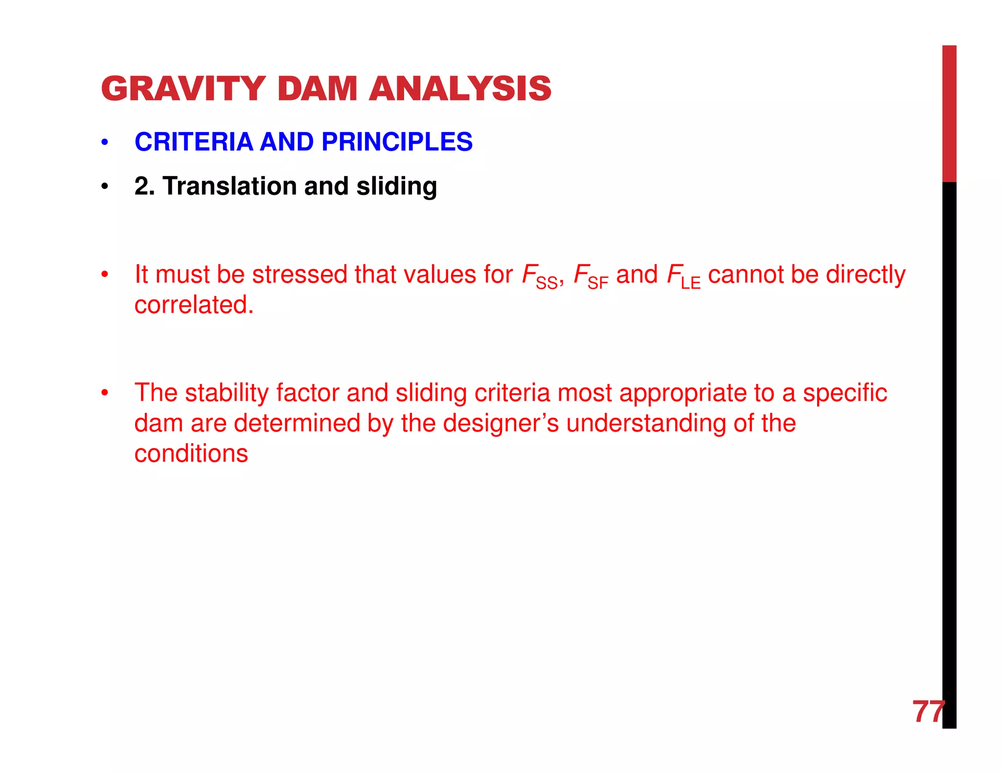 GRAVITY DAM ANALYSIS
• CRITERIA AND PRINCIPLES
• 2. Translation and sliding
• It must be stressed that values for FSS, FSF and FLE cannot be directly
correlated.
• The stability factor and sliding criteria most appropriate to a specific
dam are determined by the designer’s understanding of the
conditions
77
 