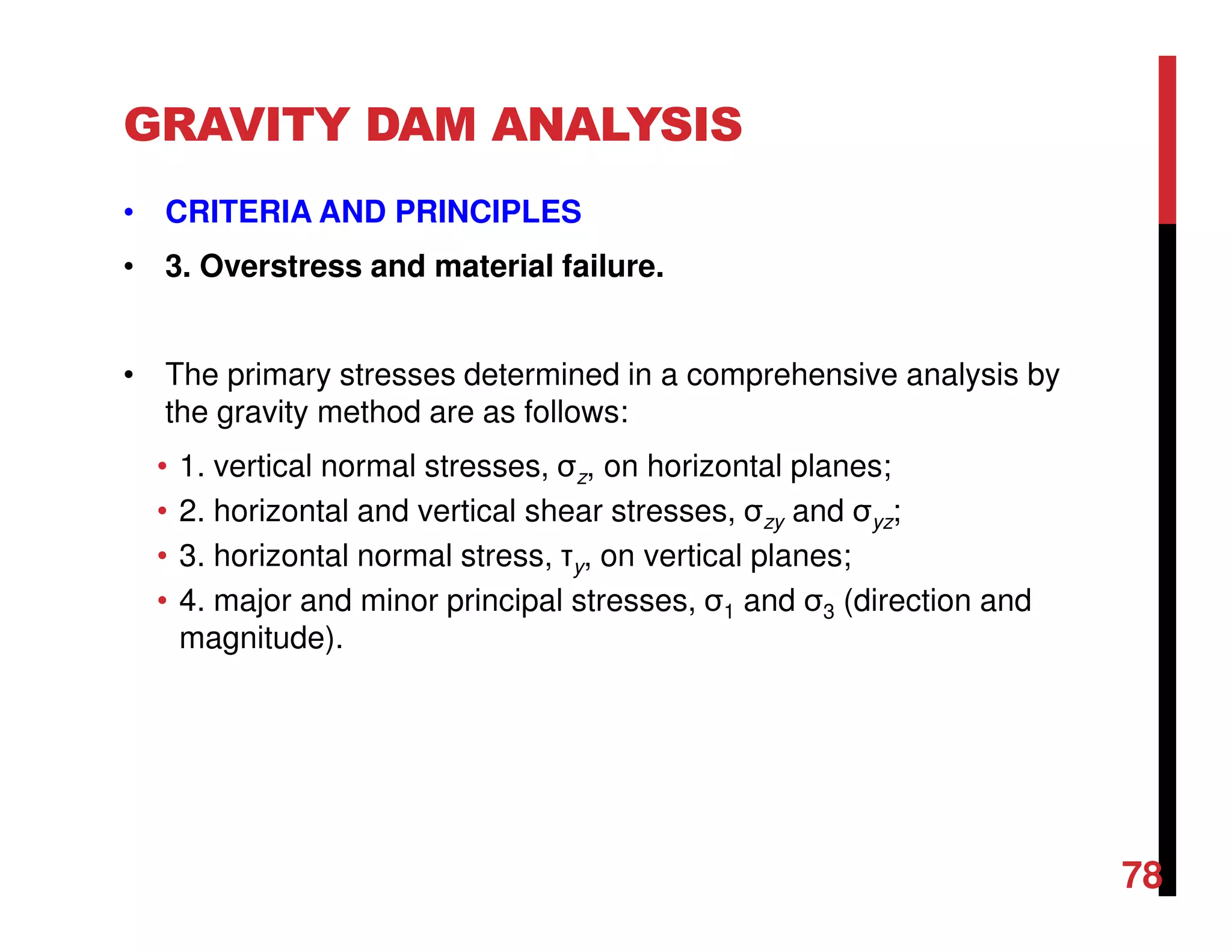 GRAVITY DAM ANALYSIS
• CRITERIA AND PRINCIPLES
• 3. Overstress and material failure.
• The primary stresses determined in a comprehensive analysis by
the gravity method are as follows:
• 1. vertical normal stresses, σz, on horizontal planes;
• 2. horizontal and vertical shear stresses, σzy and σyz;
• 3. horizontal normal stress, τy, on vertical planes;
• 4. major and minor principal stresses, σ1 and σ3 (direction and
magnitude).
78
 