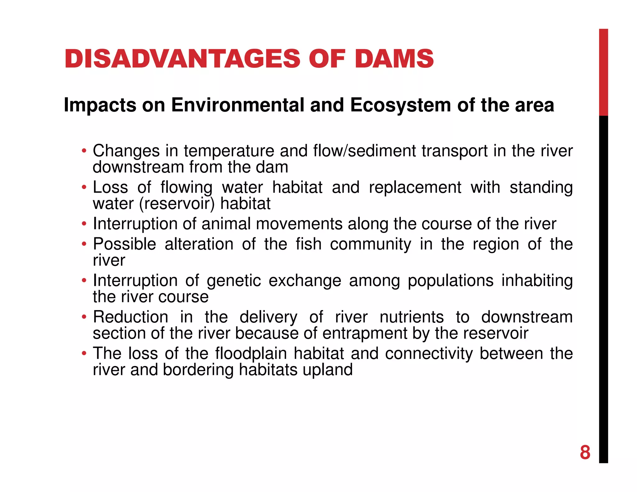 DISADVANTAGES OF DAMS
Impacts on Environmental and Ecosystem of the area
• Changes in temperature and flow/sediment transport in the river
downstream from the dam
• Loss of flowing water habitat and replacement with standing
water (reservoir) habitat
• Interruption of animal movements along the course of the river
• Possible alteration of the fish community in the region of the
river
• Interruption of genetic exchange among populations inhabiting
the river course
• Reduction in the delivery of river nutrients to downstream
section of the river because of entrapment by the reservoir
• The loss of the floodplain habitat and connectivity between the
river and bordering habitats upland
8
 