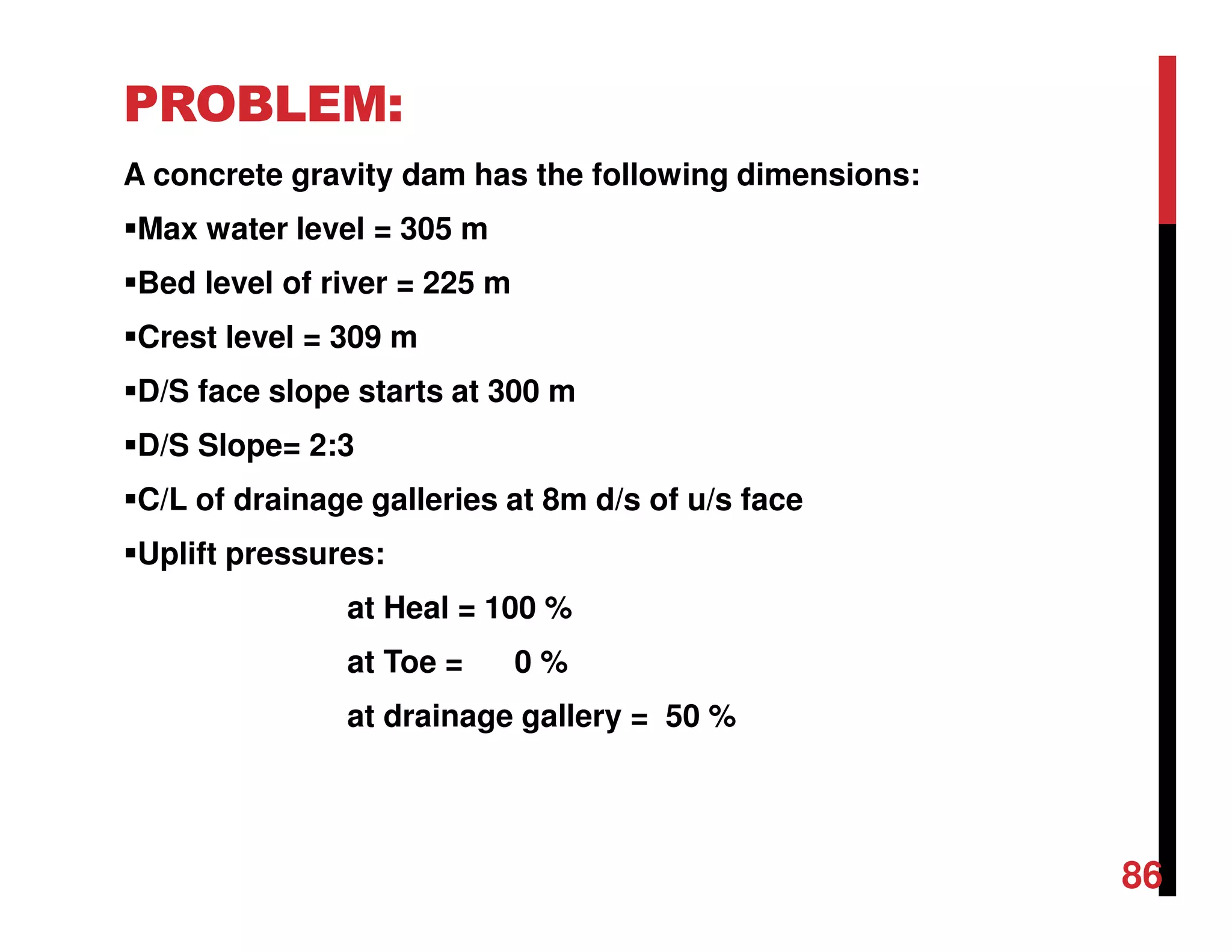 PROBLEM:
A concrete gravity dam has the following dimensions:
Max water level = 305 m
Bed level of river = 225 m
Crest level = 309 m
D/S face slope starts at 300 m
D/S Slope= 2:3
C/L of drainage galleries at 8m d/s of u/s face
Uplift pressures:
at Heal = 100 %
at Toe = 0 %
at drainage gallery = 50 %
86
 