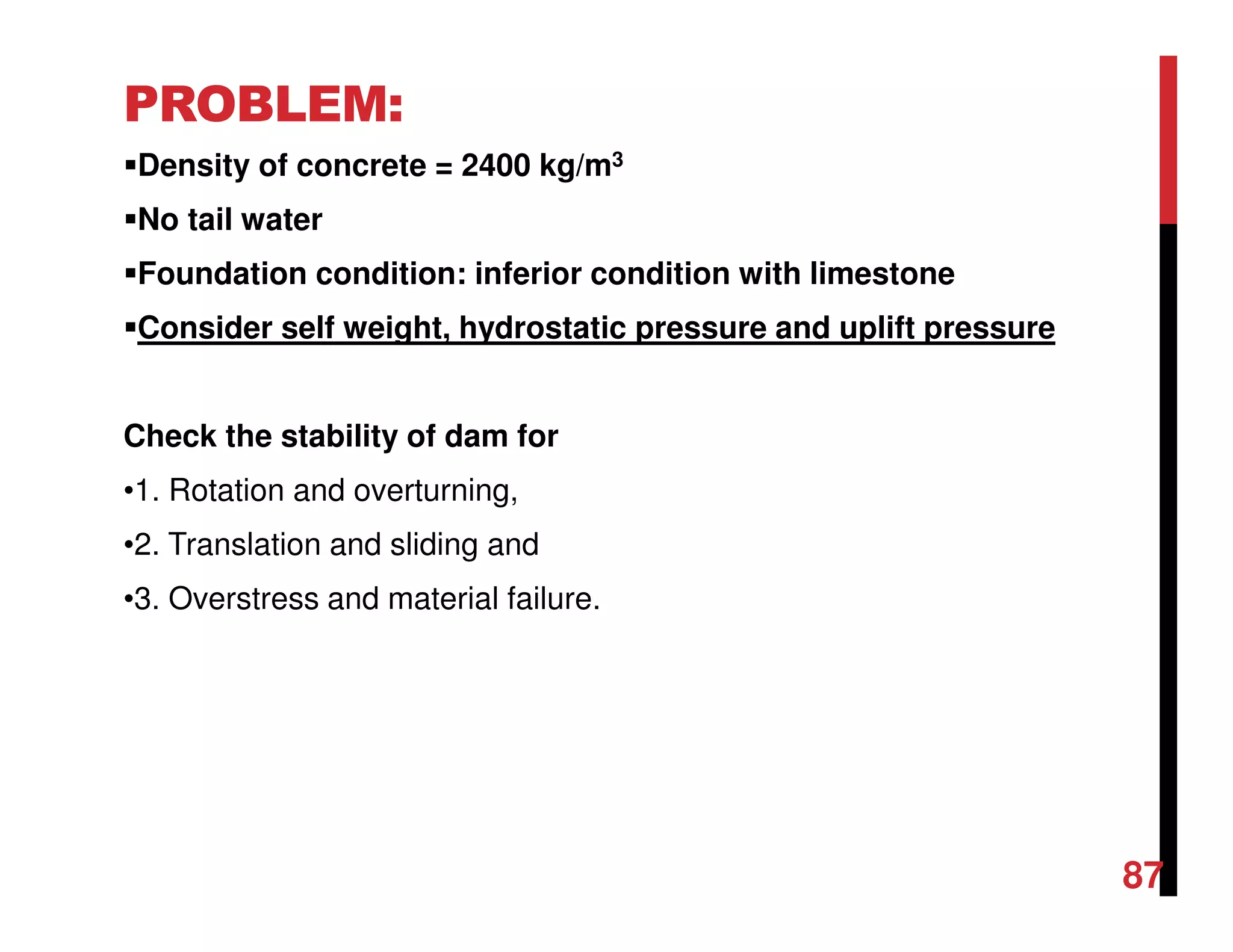PROBLEM:
Density of concrete = 2400 kg/m3
No tail water
Foundation condition: inferior condition with limestone
Consider self weight, hydrostatic pressure and uplift pressure
Check the stability of dam for
•1. Rotation and overturning,
•2. Translation and sliding and
•3. Overstress and material failure.
87
 