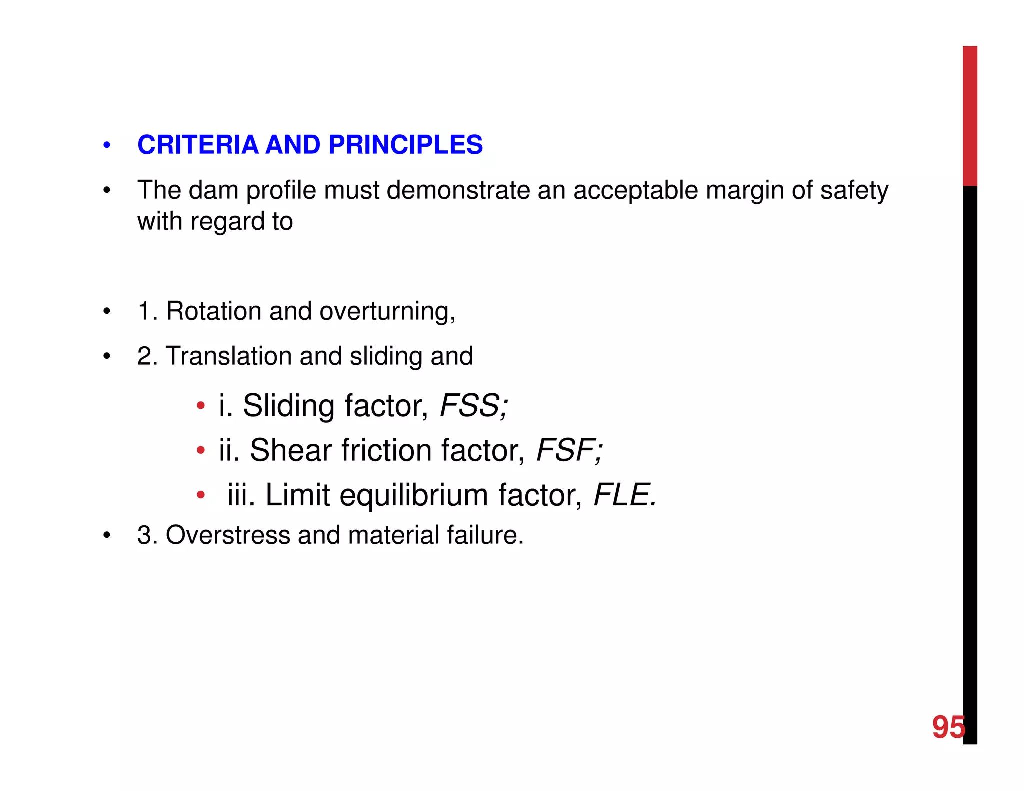 • CRITERIA AND PRINCIPLES
• The dam profile must demonstrate an acceptable margin of safety
with regard to
• 1. Rotation and overturning,
• 2. Translation and sliding and
• i. Sliding factor, FSS;
• ii. Shear friction factor, FSF;
• iii. Limit equilibrium factor, FLE.
• 3. Overstress and material failure.
95
 