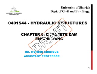 CHAPTER 6: CONCRETE DAM
ENGINEERING
1
0401544 - HYDRAULIC STRUCTURES
University of Sharjah
Dept. of Civil and Env. Engg.
DR. MOHSIN SIDDIQUE
ASSISTANT PROFESSOR
 