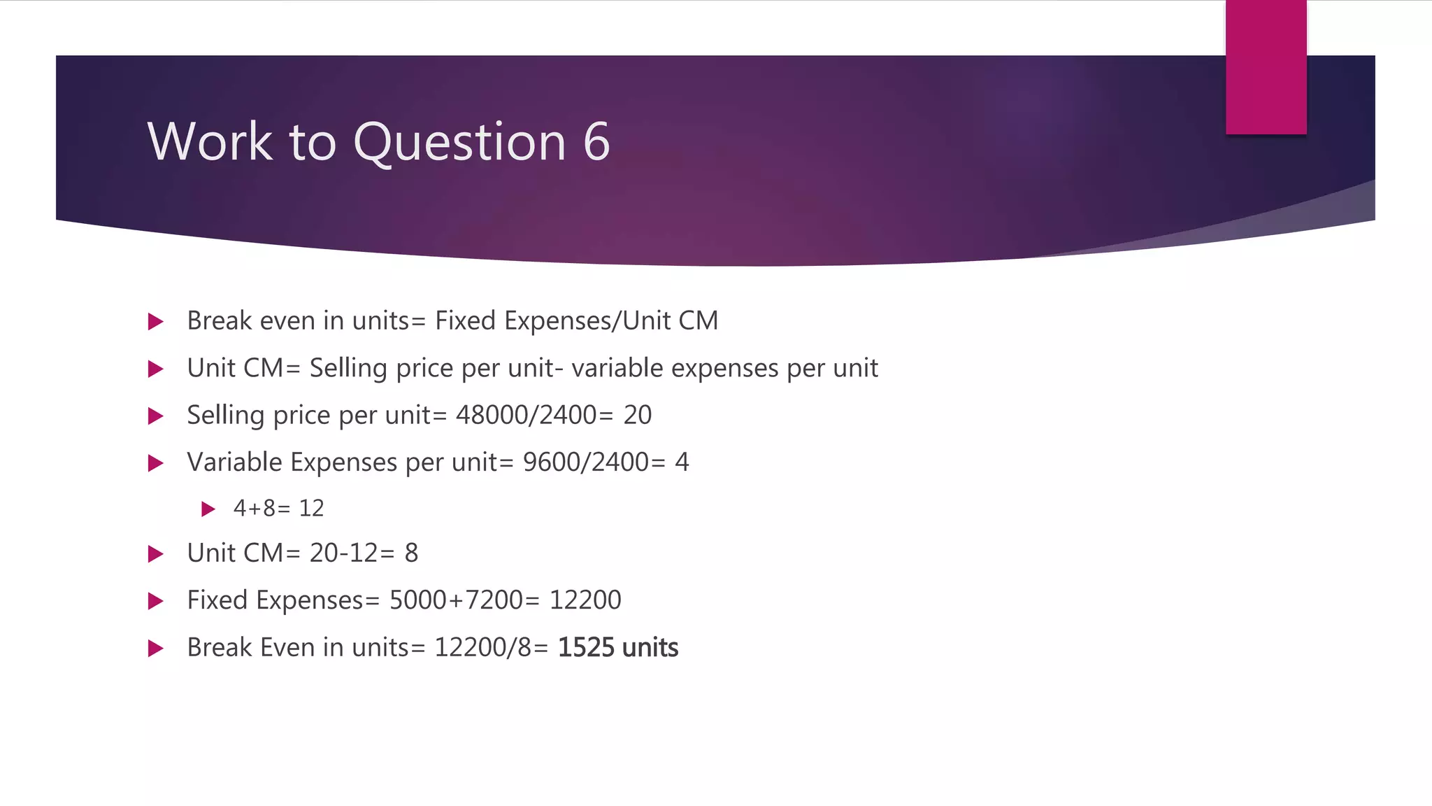 Work to Question 6
 Break even in units= Fixed Expenses/Unit CM
 Unit CM= Selling price per unit- variable expenses per unit
 Selling price per unit= 48000/2400= 20
 Variable Expenses per unit= 9600/2400= 4
 4+8= 12
 Unit CM= 20-12= 8
 Fixed Expenses= 5000+7200= 12200
 Break Even in units= 12200/8= 1525 units
 