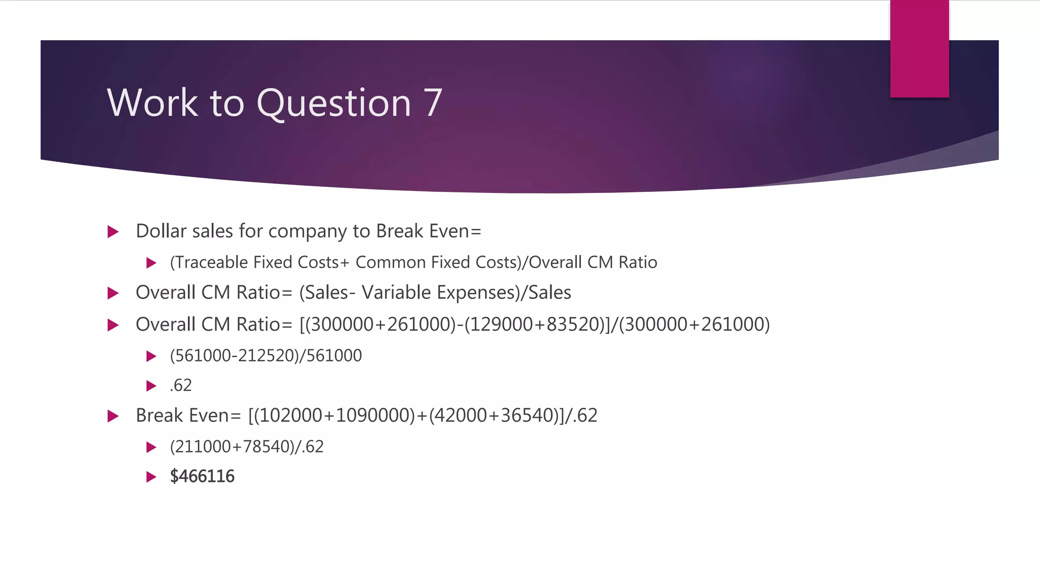 Work to Question 7
 Dollar sales for company to Break Even=
 (Traceable Fixed Costs+ Common Fixed Costs)/Overall CM Ratio
 Overall CM Ratio= (Sales- Variable Expenses)/Sales
 Overall CM Ratio= [(300000+261000)-(129000+83520)]/(300000+261000)
 (561000-212520)/561000
 .62
 Break Even= [(102000+1090000)+(42000+36540)]/.62
 (211000+78540)/.62
 $466116
 