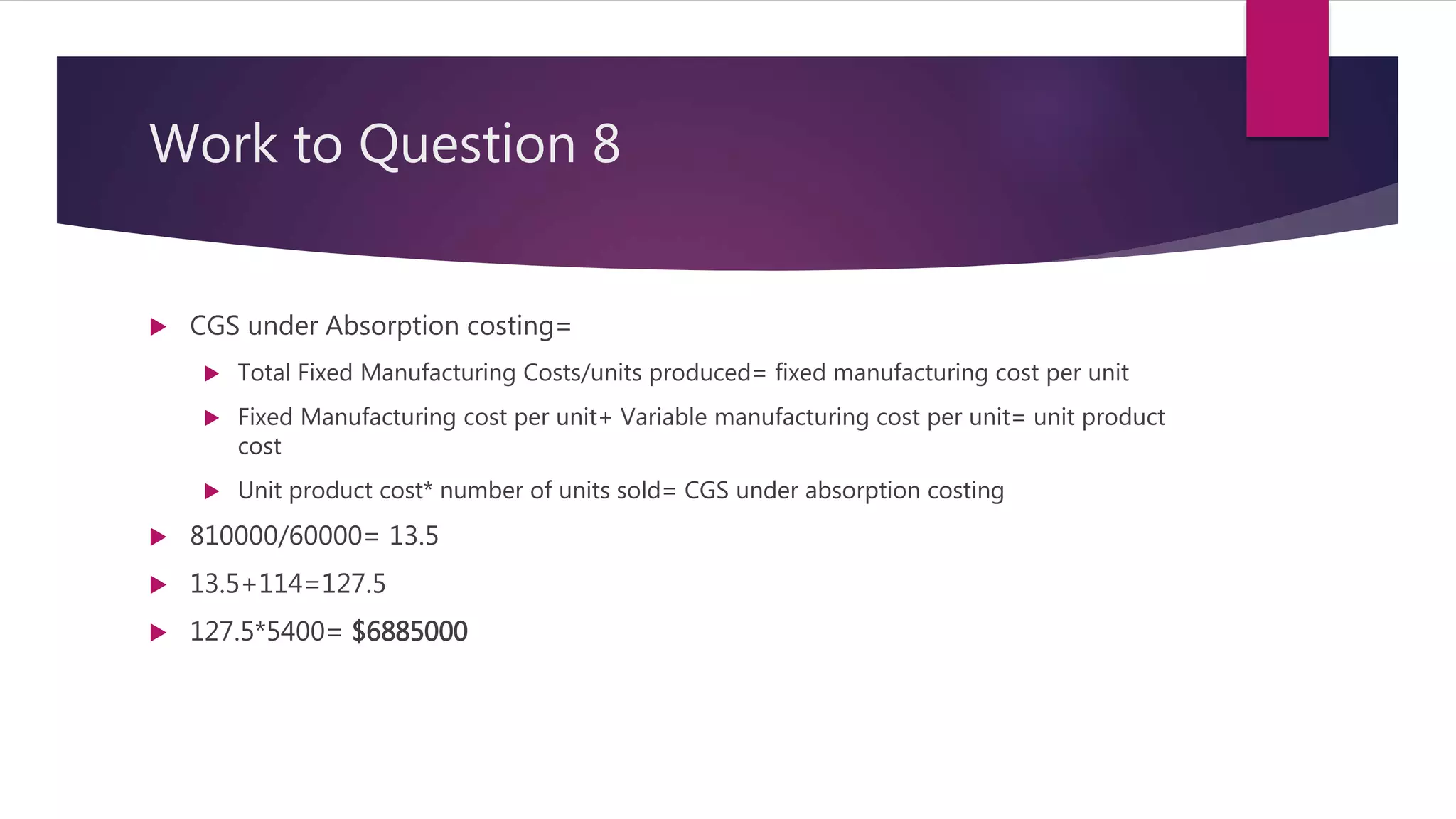 Work to Question 8
 CGS under Absorption costing=
 Total Fixed Manufacturing Costs/units produced= fixed manufacturing cost per unit
 Fixed Manufacturing cost per unit+ Variable manufacturing cost per unit= unit product
cost
 Unit product cost* number of units sold= CGS under absorption costing
 810000/60000= 13.5
 13.5+114=127.5
 127.5*5400= $6885000
 