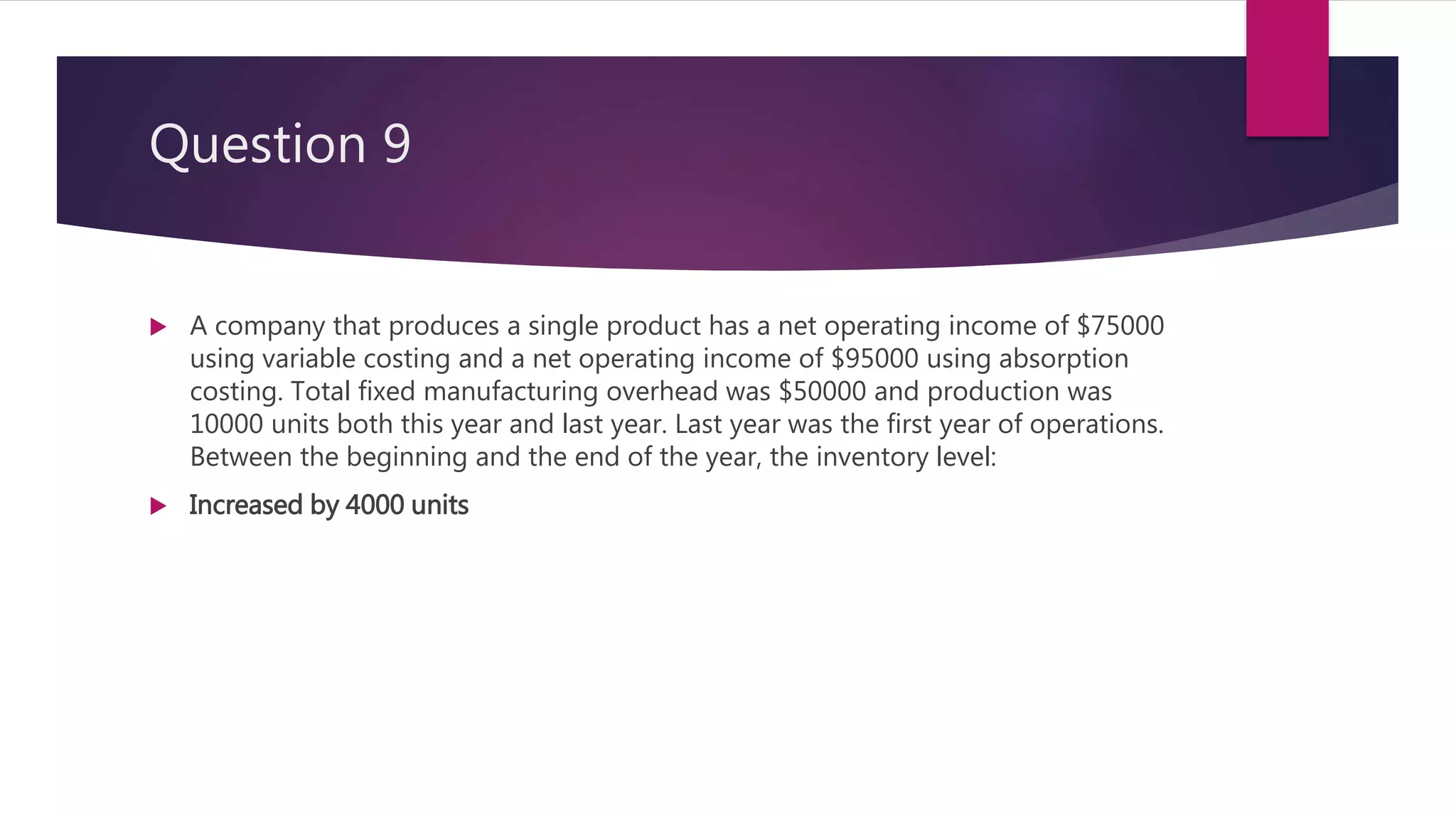 Question 9
 A company that produces a single product has a net operating income of $75000
using variable costing and a net operating income of $95000 using absorption
costing. Total fixed manufacturing overhead was $50000 and production was
10000 units both this year and last year. Last year was the first year of operations.
Between the beginning and the end of the year, the inventory level:
 Increased by 4000 units
 
