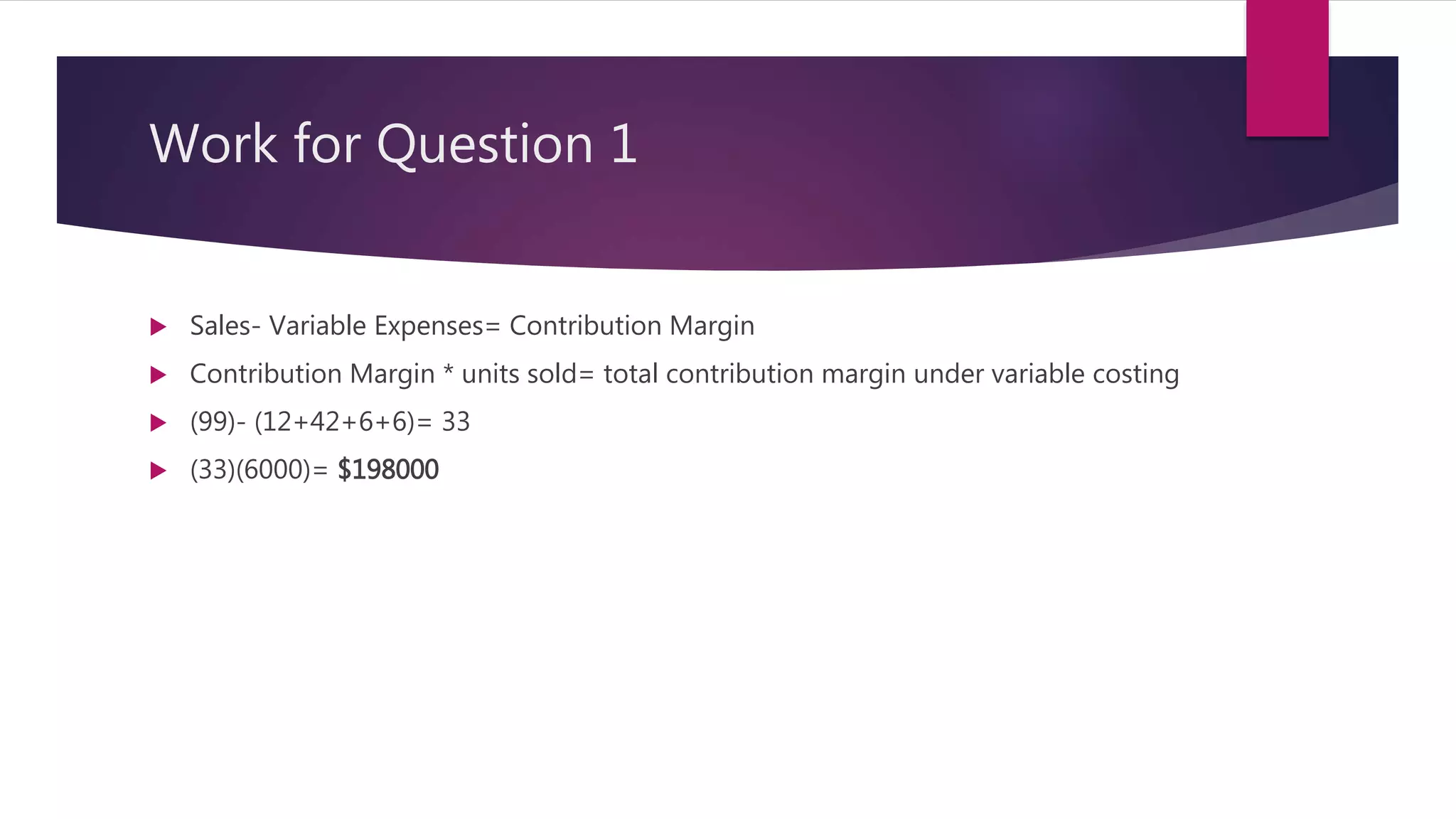 Work for Question 1
 Sales- Variable Expenses= Contribution Margin
 Contribution Margin * units sold= total contribution margin under variable costing
 (99)- (12+42+6+6)= 33
 (33)(6000)= $198000
 
