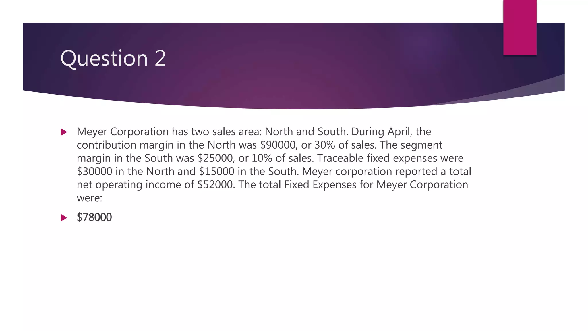 Question 2
 Meyer Corporation has two sales area: North and South. During April, the
contribution margin in the North was $90000, or 30% of sales. The segment
margin in the South was $25000, or 10% of sales. Traceable fixed expenses were
$30000 in the North and $15000 in the South. Meyer corporation reported a total
net operating income of $52000. The total Fixed Expenses for Meyer Corporation
were:
 $78000
 