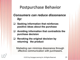 © 2013 by Cengage Learning Inc. All Rights Reserved. 21
Postpurchase Behavior
Consumers can reduce dissonance
by:
 Seeking information that reinforces
positive ideas about the purchase
 Avoiding information that contradicts the
purchase decision
 Revoking the original decision by
returning the product
Marketing can minimize dissonance through
effective communication with purchasers.
3
 